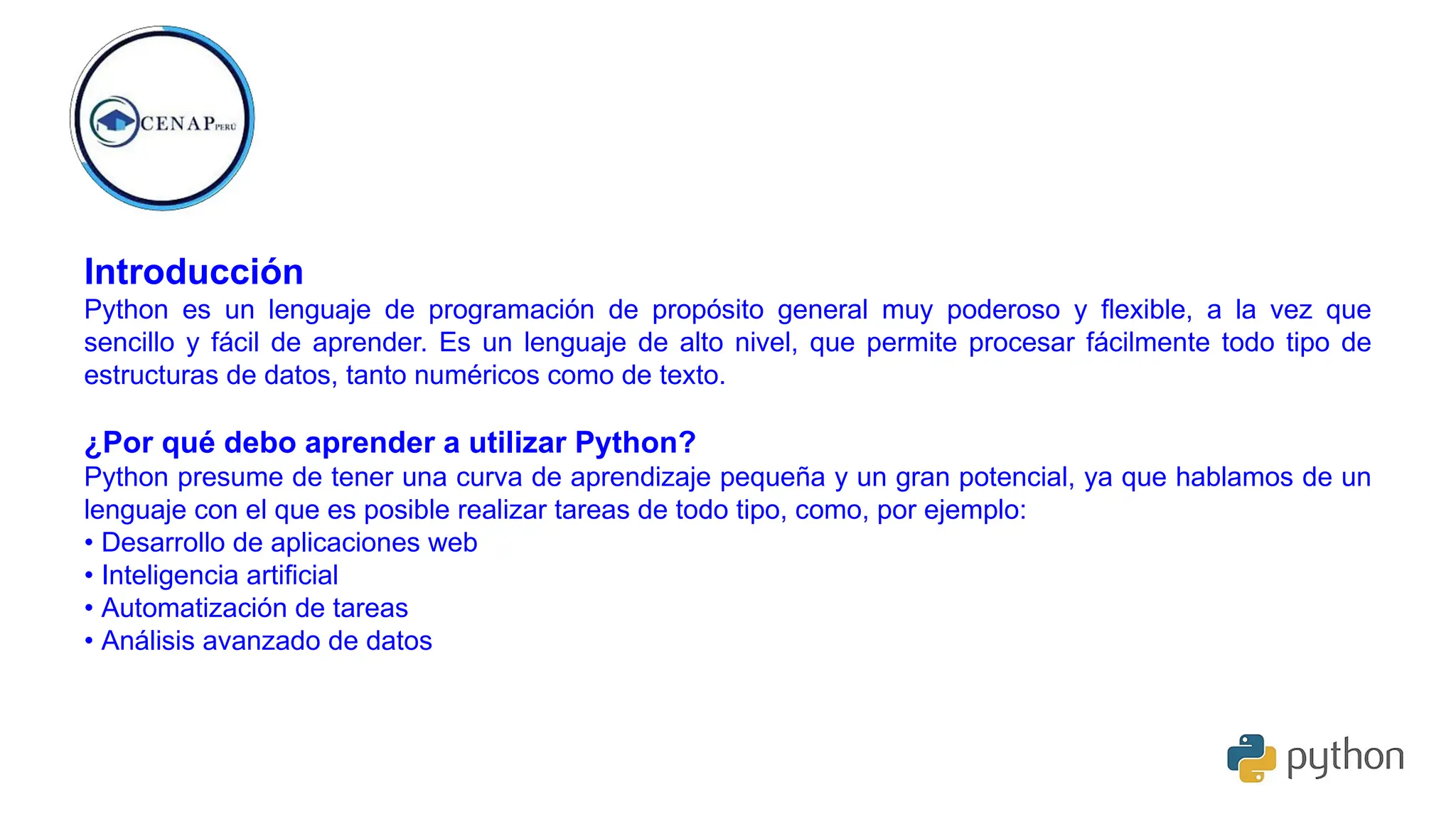 Introducción
Python es un lenguaje de programación de propósito general muy poderoso y ﬂexible, a la vez que
sencillo y fácil de aprender. Es un lenguaje de alto nivel, que permite procesar fácilmente todo tipo de
estructuras de datos, tanto numéricos como de texto.
¿Por qué debo aprender a utilizar Python?
Python presume de tener una curva de aprendizaje pequeña y un gran potencial, ya que hablamos de un
lenguaje con el que es posible realizar tareas de todo tipo, como, por ejemplo:
• Desarrollo de aplicaciones web
• Inteligencia artificial
• Automatización de tareas
• Análisis avanzado de datos
 