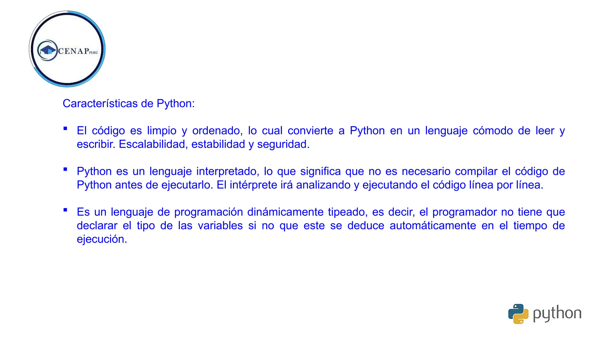 Características de Python:
 El código es limpio y ordenado, lo cual convierte a Python en un lenguaje cómodo de leer y
escribir. Escalabilidad, estabilidad y seguridad.
 Python es un lenguaje interpretado, lo que significa que no es necesario compilar el código de
Python antes de ejecutarlo. El intérprete irá analizando y ejecutando el código línea por línea.
 Es un lenguaje de programación dinámicamente tipeado, es decir, el programador no tiene que
declarar el tipo de las variables si no que este se deduce automáticamente en el tiempo de
ejecución.
 