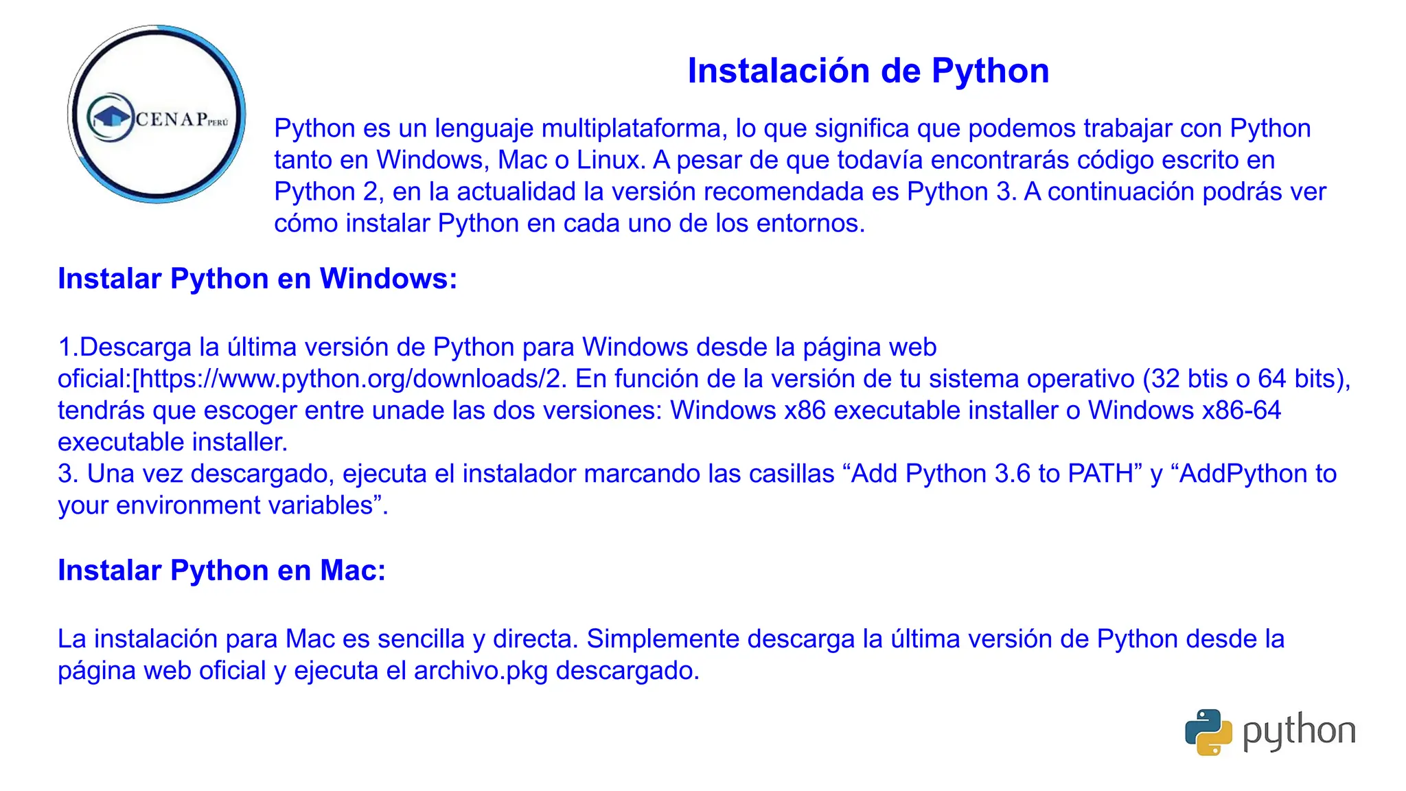 Instalación de Python
Python es un lenguaje multiplataforma, lo que significa que podemos trabajar con Python
tanto en Windows, Mac o Linux. A pesar de que todavía encontrarás código escrito en
Python 2, en la actualidad la versión recomendada es Python 3. A continuación podrás ver
cómo instalar Python en cada uno de los entornos.
Instalar Python en Windows:
1.Descarga la última versión de Python para Windows desde la página web
oficial:[https://www.python.org/downloads/2. En función de la versión de tu sistema operativo (32 btis o 64 bits),
tendrás que escoger entre unade las dos versiones: Windows x86 executable installer o Windows x86-64
executable installer.
3. Una vez descargado, ejecuta el instalador marcando las casillas “Add Python 3.6 to PATH” y “AddPython to
your environment variables”.
Instalar Python en Mac:
La instalación para Mac es sencilla y directa. Simplemente descarga la última versión de Python desde la
página web oficial y ejecuta el archivo.pkg descargado.
 