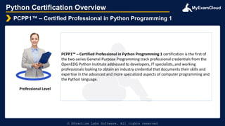 MyExamCloud
Python Certification Overview
PCPP1™ – Certified Professional in Python Programming 1
© EPractize Labs Software. All rights reserved
Professional Level
PCPP1™ – Certified Professional in Python Programming 1 certification is the first of
the two-series General-Purpose Programming track professional credentials from the
OpenEDG Python Institute addressed to developers, IT specialists, and working
professionals looking to obtain an industry credential that documents their skills and
expertise in the advanced and more specialized aspects of computer programming and
the Python language.
 