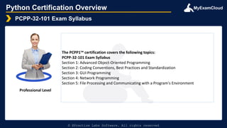 MyExamCloud
Python Certification Overview
PCPP-32-101 Exam Syllabus
© EPractize Labs Software. All rights reserved
Professional Level
The PCPP1™ certification covers the following topics:
PCPP-32-101 Exam Syllabus
Section 1: Advanced Object-Oriented Programming
Section 2: Coding Conventions, Best Practices and Standardization
Section 3: GUI Programming
Section 4: Network Programming
Section 5: File Processing and Communicating with a Program's Environment
 