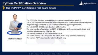 MyExamCloud
Python Certification Overview
The PCPP1™ certification real exam details
© EPractize Labs Software. All rights reserved
Professional Level
The PCPP1 Certification never expires once you achieve (lifetime validity).
The PCPP1 certification candidates must complete PCAP – Certified Associate in Python
Programming (Exam PCAP-31-0x) certification before appearing the exam.
The latest PCPP-32-101 exam duration is 65 minutes.
The total number of questions for PCPP-32-101 exam is 45 questions with Single- and
multiple-select questions | Python 3.x.
The passing Score for PCPP1 certification is 70%.
The cost is around 195 USD (check the offical PCPP1 page for the current cost).
The current PCPP1 exam can be taken in English only.
 