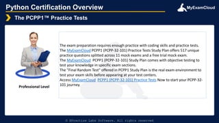 MyExamCloud
Python Certification Overview
The PCPP1™ Practice Tests
© EPractize Labs Software. All rights reserved
Professional Level
The exam preparation requires enough practice with coding skills and practice tests.
The MyExamCloud PCPP1 (PCPP-32-101) Practice Tests Study Plan offers 517 unique
practice questions splitted across 11 mock exams and a free trial mock exam.
The MyExamCloud PCPP1 (PCPP-32-101) Study Plan comes with objective testing to
test your knowledge in specific exam sections.
The "Final Random Test" offered in PCPP1 Study Plan is the real exam environment to
test your exam skills before appearing at your test centers.
Access MyExamCloud PCPP1 (PCPP-32-101) Practice Tests Now to start your PCPP-32-
101 journey.
 
