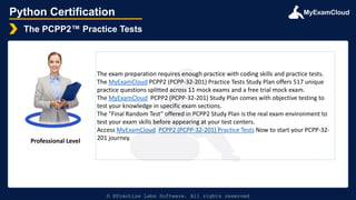 MyExamCloud
Python Certification
The PCPP2™ Practice Tests
© EPractize Labs Software. All rights reserved
Professional Level
The exam preparation requires enough practice with coding skills and practice tests.
The MyExamCloud PCPP2 (PCPP-32-201) Practice Tests Study Plan offers 517 unique
practice questions splitted across 11 mock exams and a free trial mock exam.
The MyExamCloud PCPP2 (PCPP-32-201) Study Plan comes with objective testing to
test your knowledge in specific exam sections.
The "Final Random Test" offered in PCPP2 Study Plan is the real exam environment to
test your exam skills before appearing at your test centers.
Access MyExamCloud PCPP2 (PCPP-32-201) Practice Tests Now to start your PCPP-32-
201 journey.
 