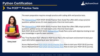 MyExamCloud
Python Certification
The PCEP™ Practice Tests
© EPractize Labs Software. All rights reserved
Entry Level
The exam preparation requires enough practice with coding skills and practice tests.
The MyExamCloud PCEP (PCEP-30-02) Practice Tests Study Plan offers 663 unique practice
questions splitted across 21 mock exams and a free trial mock exam.
The MyExamCloud PCEP (PCEP-30-01) Practice Tests Study Plan offers 588 unique practice
questions splitted across 19 mock exams and a free trial mock exam.
Both PCEP-30-02 and PCEP-30-01 MyExamCloud Study Plans come with objective testing to test
your knowledge in specific exam sections.
The "Final Random Test" offered in PCEP Study Plan is the real exam environment to test your
exam skills before appearing at your test centers.
Access MyExamCloud PCEP (PCEP-30-02) Practice Tests Now to start your PCEP-30-02 journey.
Access MyExamCloud PCEP (PCEP-30-01) Practice Tests Now to start your PCEP-30-01 journey.
 