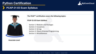 MyExamCloud
Python Certification
PCAP-31-03 Exam Syllabus
© EPractize Labs Software. All rights reserved
Associate Level
The PCAP™ certification covers the following topics:
PCAP-31-03 Exam Syllabus
Section 1: Modules and Packages
Section 2: Exceptions
Section 3: Strings
Section 4: Object-Oriented Programming
Section 5: Miscellaneous
 