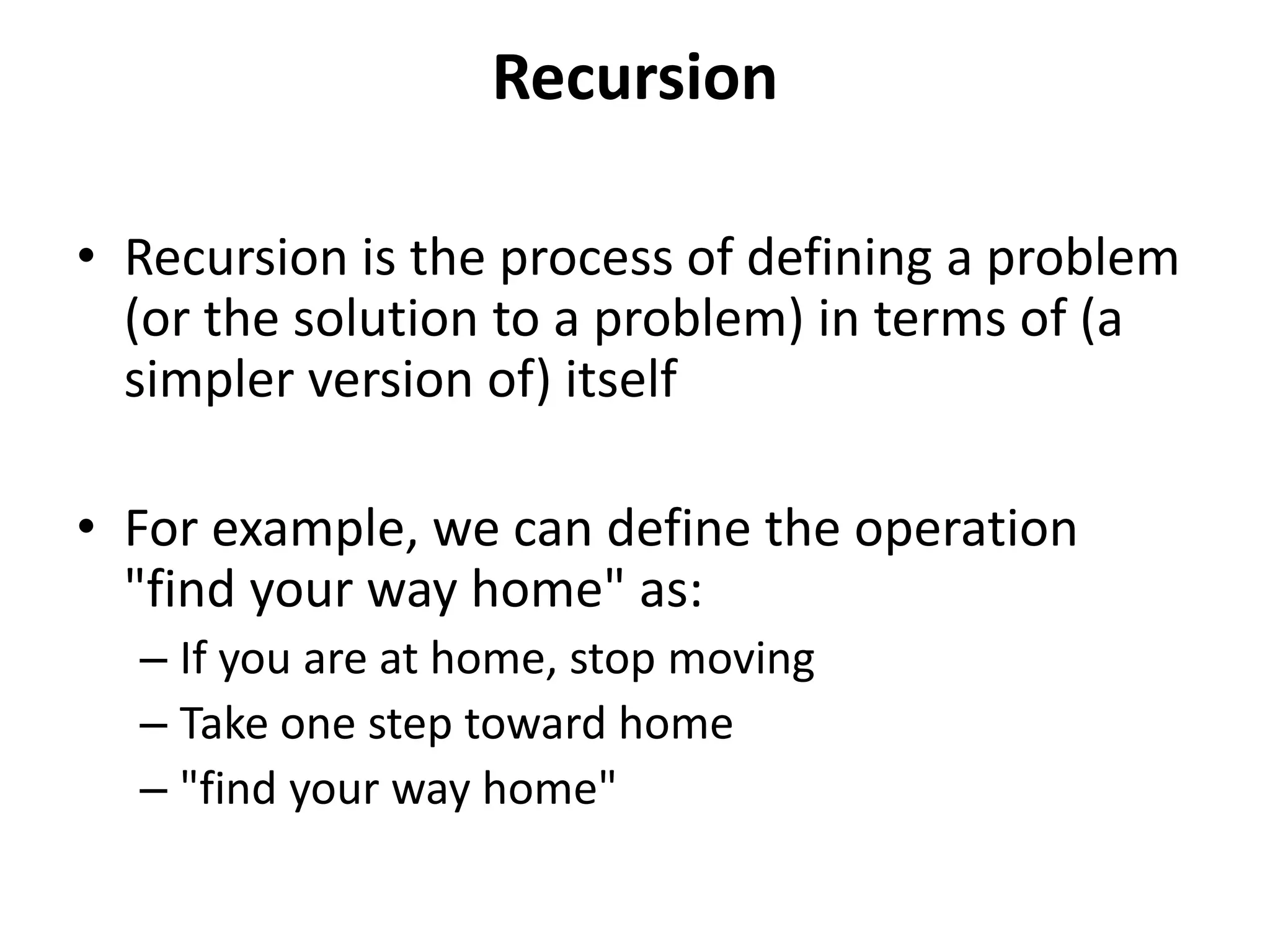 Recursion
• Recursion is the process of defining a problem
(or the solution to a problem) in terms of (a
simpler version of) itself
• For example, we can define the operation
"find your way home" as:
– If you are at home, stop moving
– Take one step toward home
– "find your way home"
 