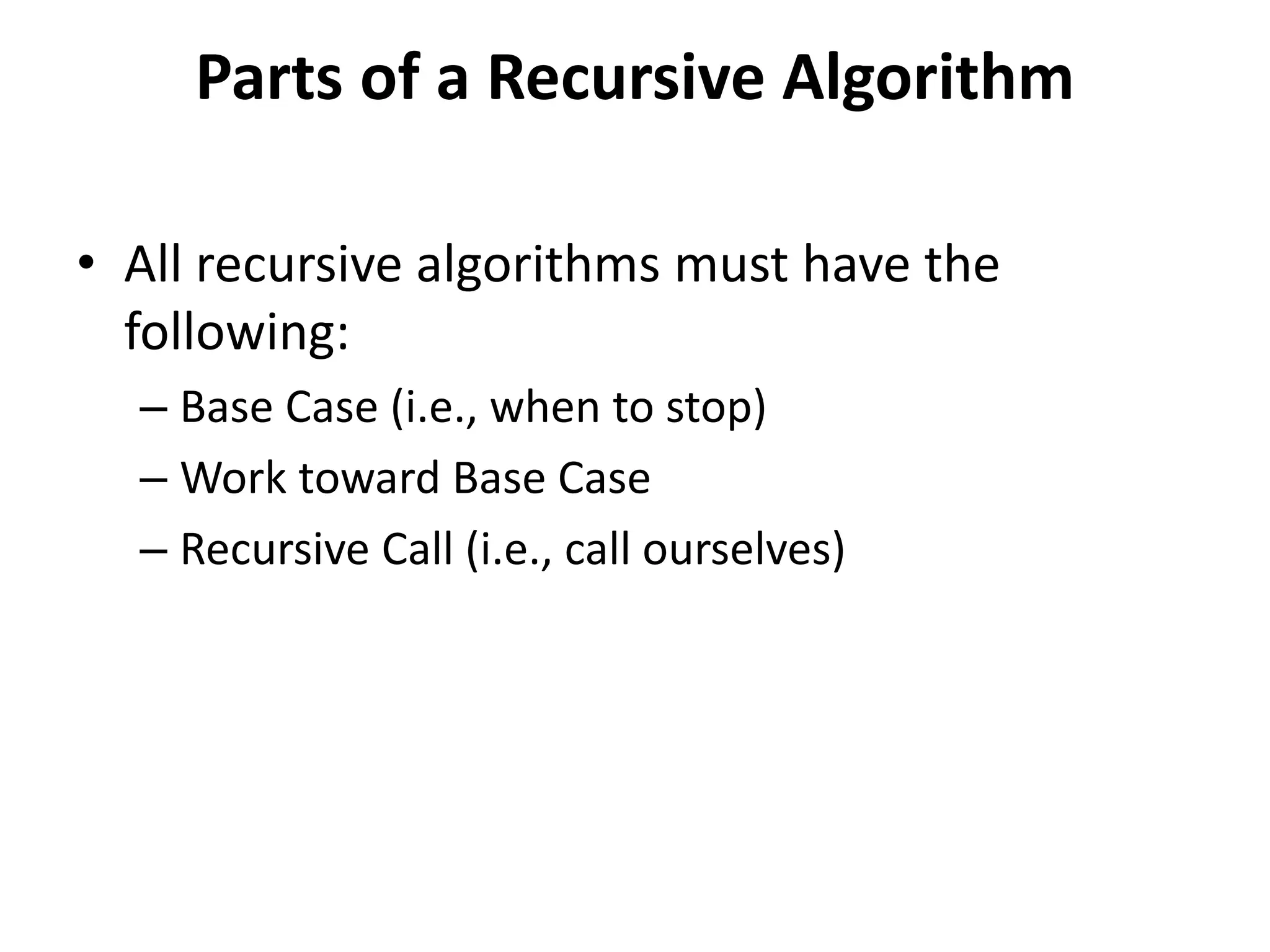 Parts of a Recursive Algorithm
• All recursive algorithms must have the
following:
– Base Case (i.e., when to stop)
– Work toward Base Case
– Recursive Call (i.e., call ourselves)
 