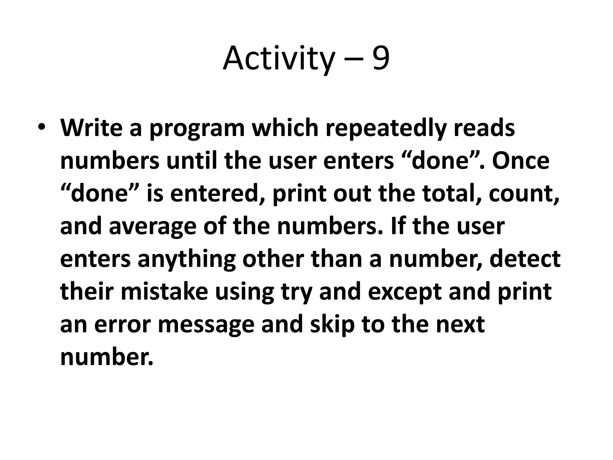 Activity – 9
• Write a program which repeatedly reads
numbers until the user enters “done”. Once
“done” is entered, print out the total, count,
and average of the numbers. If the user
enters anything other than a number, detect
their mistake using try and except and print
an error message and skip to the next
number.
 