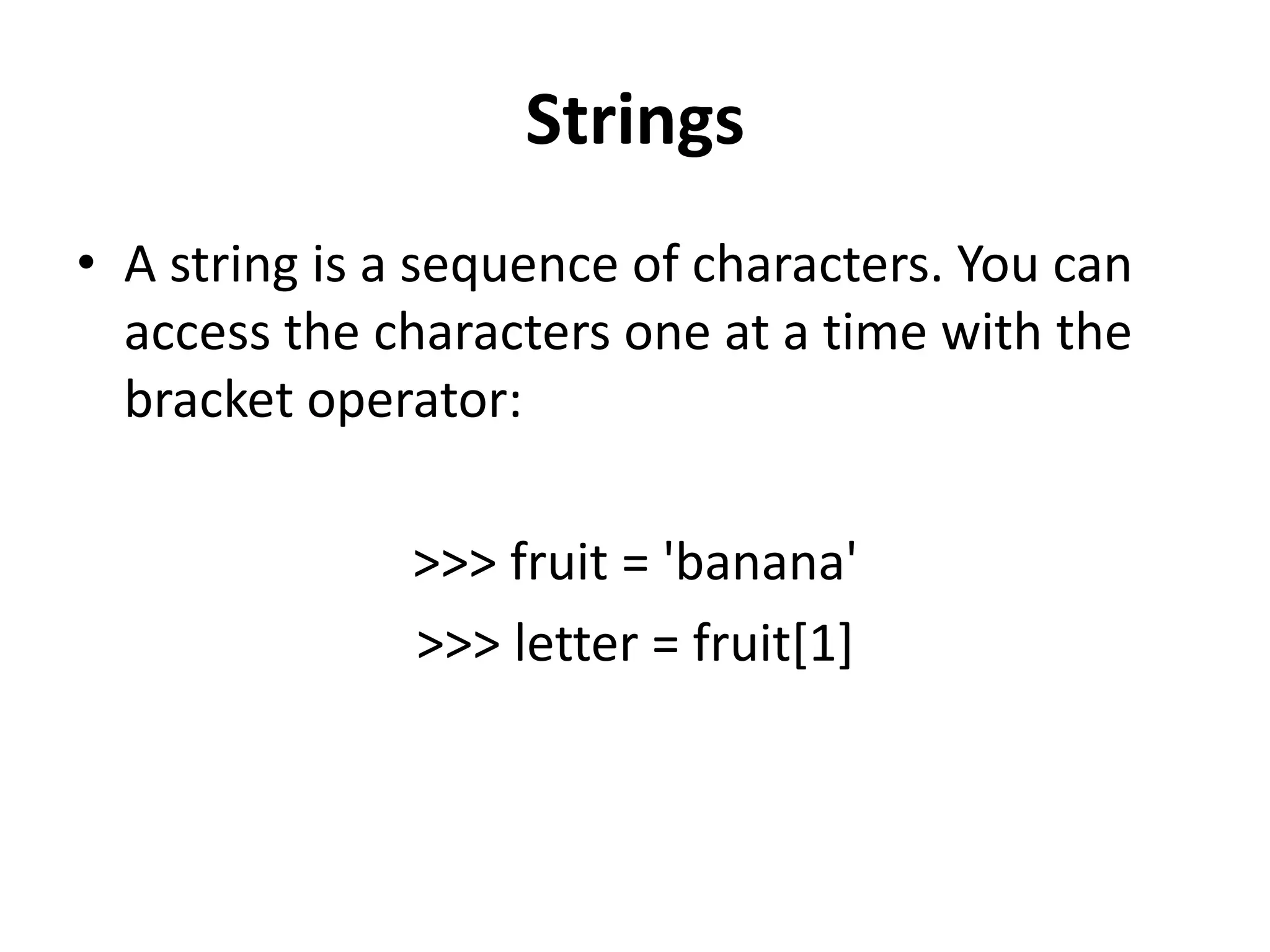 Strings
• A string is a sequence of characters. You can
access the characters one at a time with the
bracket operator:
>>> fruit = 'banana'
>>> letter = fruit[1]
 