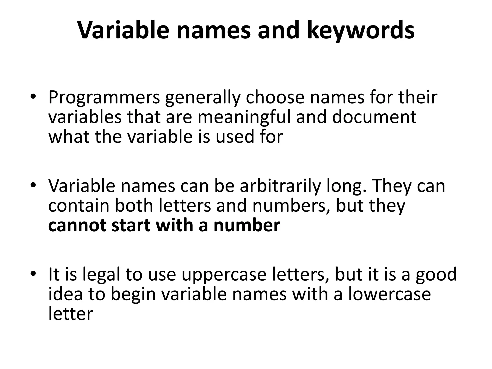Variable names and keywords
• Programmers generally choose names for their
variables that are meaningful and document
what the variable is used for
• Variable names can be arbitrarily long. They can
contain both letters and numbers, but they
cannot start with a number
• It is legal to use uppercase letters, but it is a good
idea to begin variable names with a lowercase
letter
 