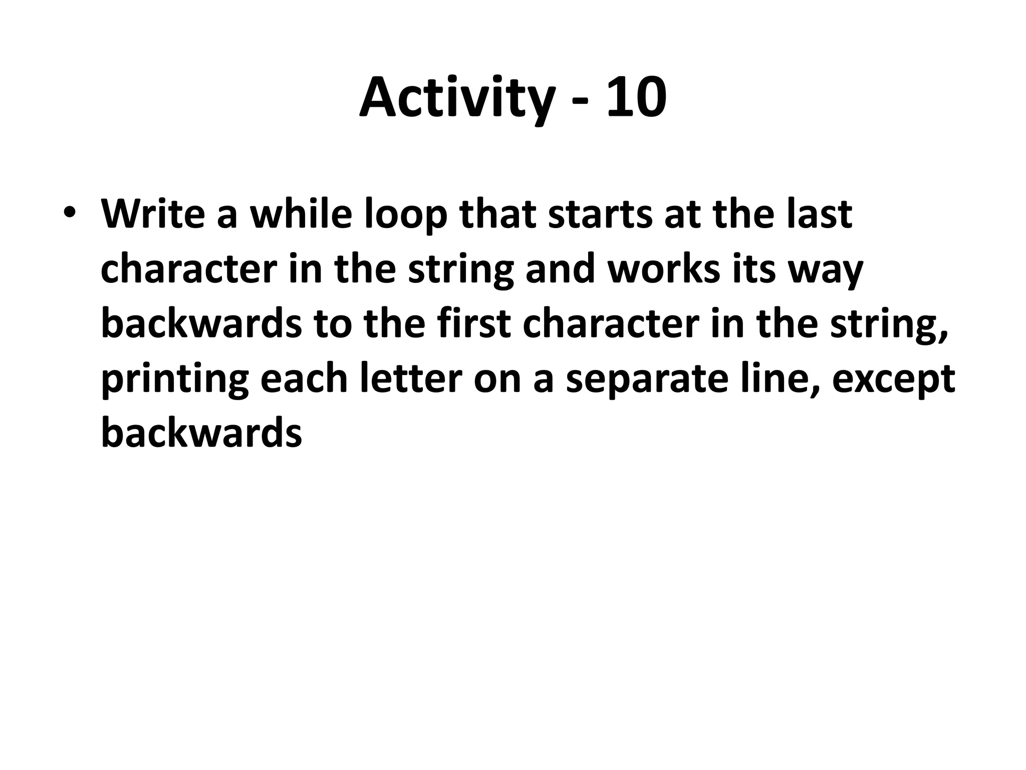 Activity - 10
• Write a while loop that starts at the last
character in the string and works its way
backwards to the first character in the string,
printing each letter on a separate line, except
backwards
 