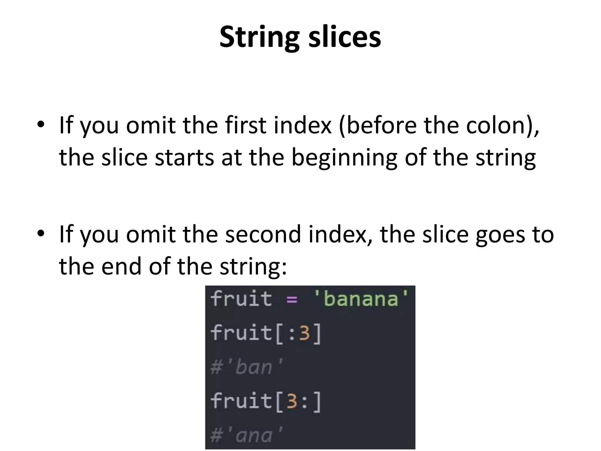 String slices
• If you omit the first index (before the colon),
the slice starts at the beginning of the string
• If you omit the second index, the slice goes to
the end of the string:
 