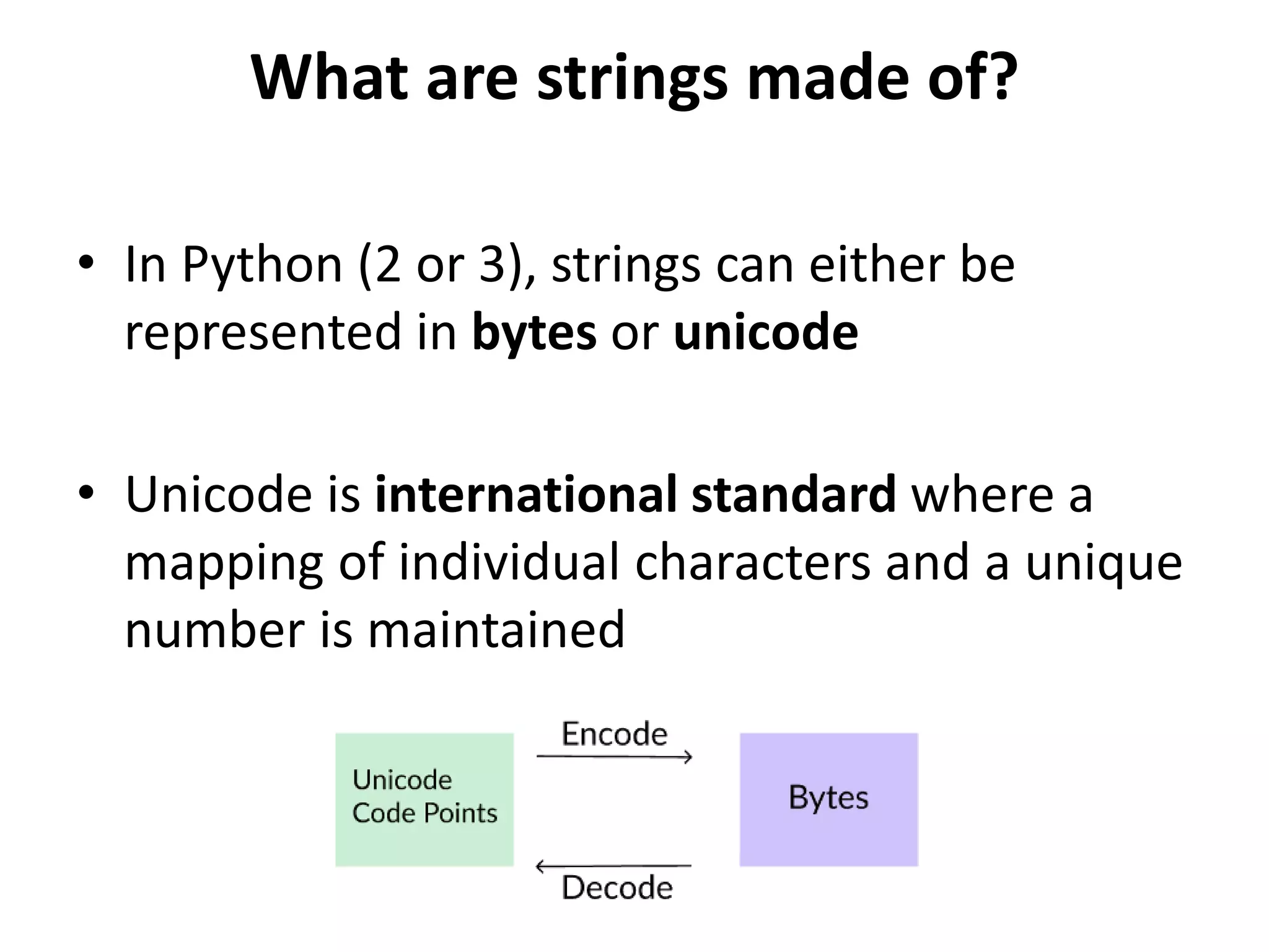 What are strings made of?
• In Python (2 or 3), strings can either be
represented in bytes or unicode
• Unicode is international standard where a
mapping of individual characters and a unique
number is maintained
 