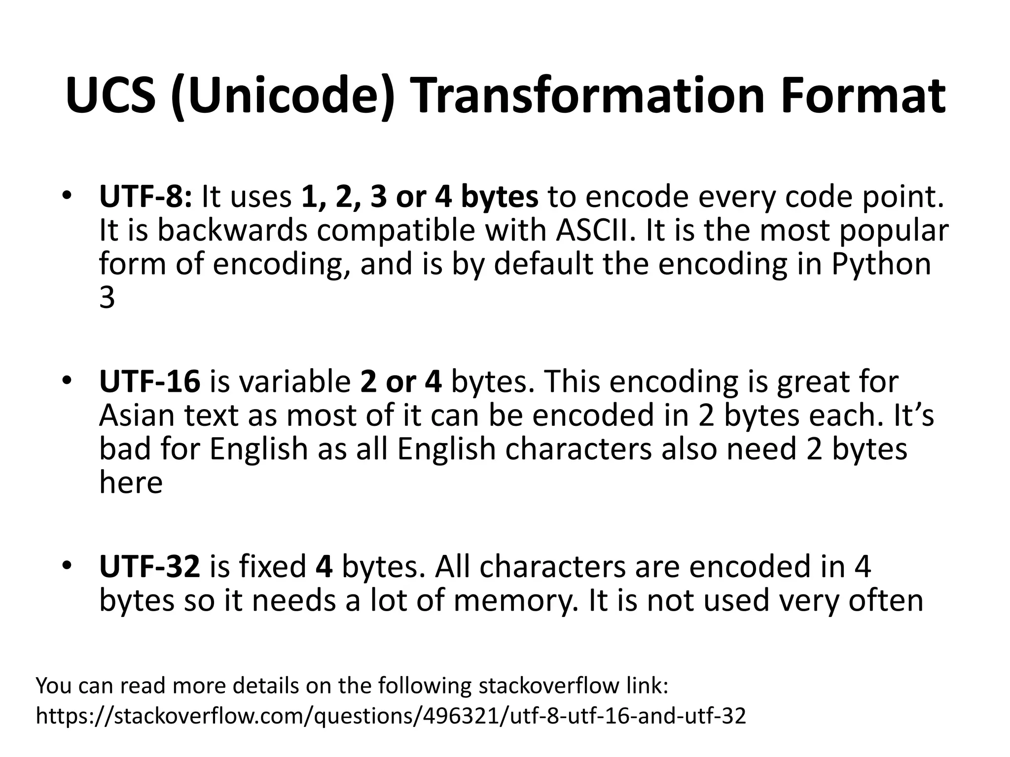 UCS (Unicode) Transformation Format
• UTF-8: It uses 1, 2, 3 or 4 bytes to encode every code point.
It is backwards compatible with ASCII. It is the most popular
form of encoding, and is by default the encoding in Python
3
• UTF-16 is variable 2 or 4 bytes. This encoding is great for
Asian text as most of it can be encoded in 2 bytes each. It’s
bad for English as all English characters also need 2 bytes
here
• UTF-32 is fixed 4 bytes. All characters are encoded in 4
bytes so it needs a lot of memory. It is not used very often
You can read more details on the following stackoverflow link:
https://stackoverflow.com/questions/496321/utf-8-utf-16-and-utf-32
 