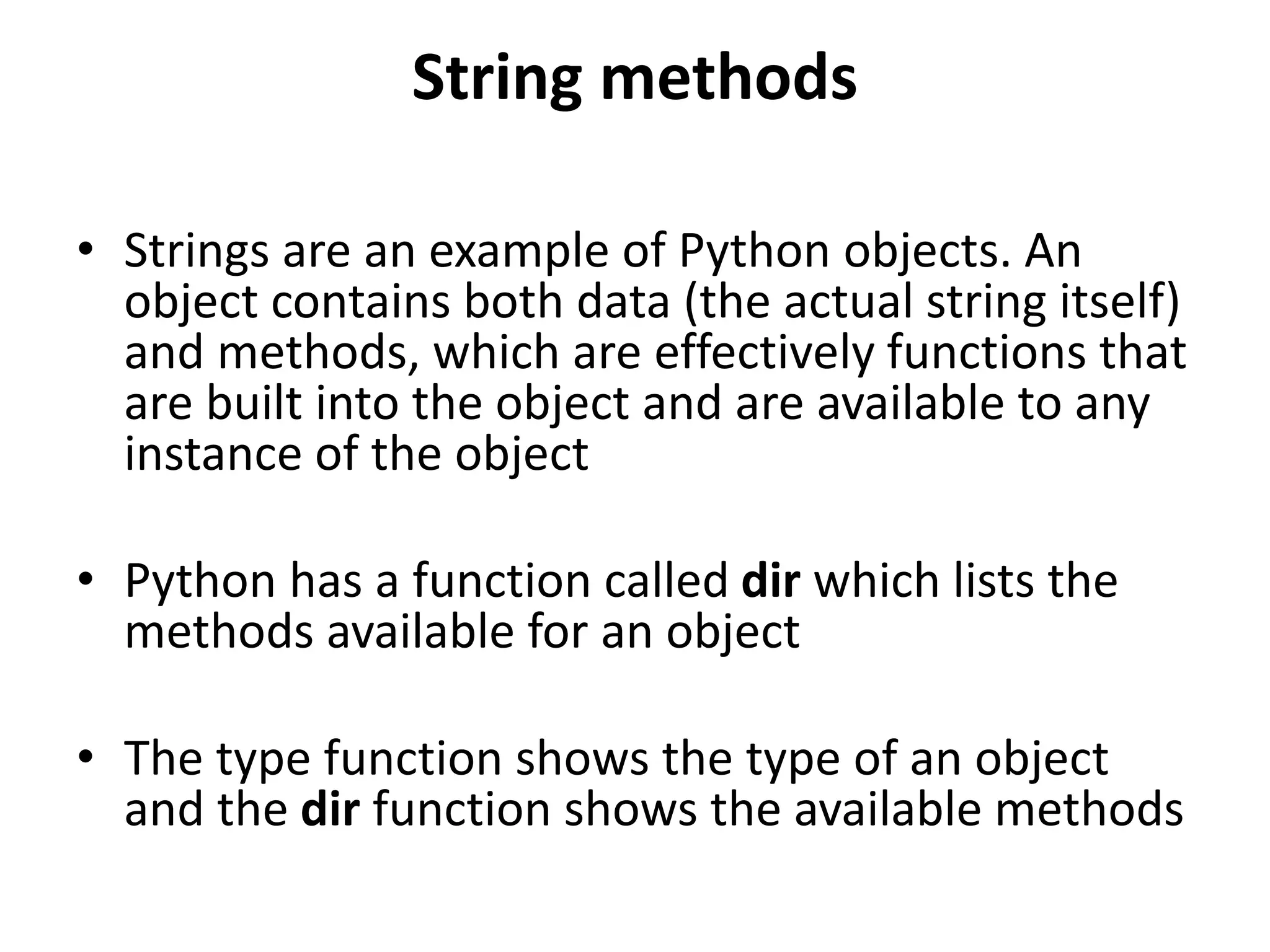 String methods
• Strings are an example of Python objects. An
object contains both data (the actual string itself)
and methods, which are effectively functions that
are built into the object and are available to any
instance of the object
• Python has a function called dir which lists the
methods available for an object
• The type function shows the type of an object
and the dir function shows the available methods
 