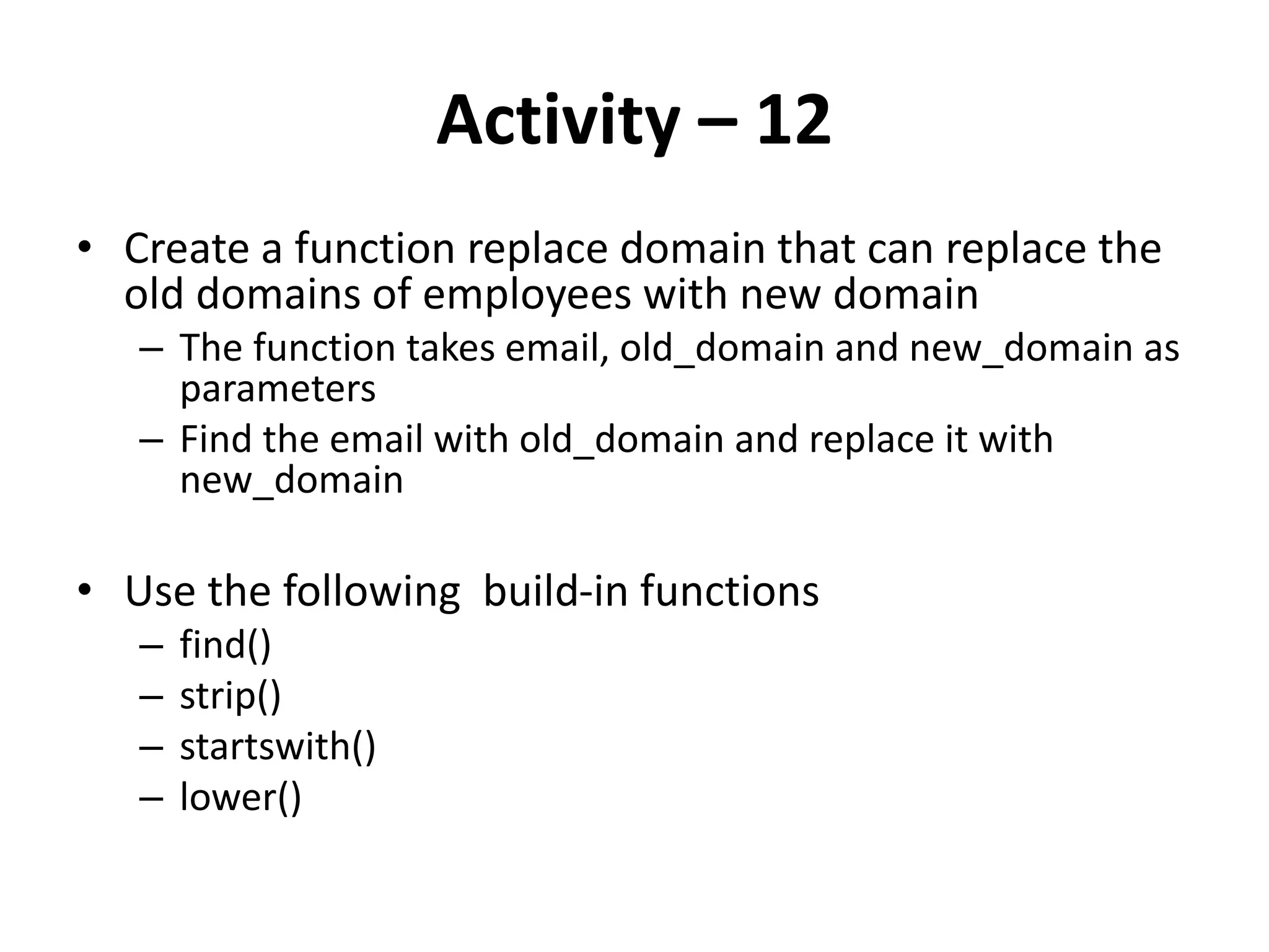 Activity – 12
• Create a function replace domain that can replace the
old domains of employees with new domain
– The function takes email, old_domain and new_domain as
parameters
– Find the email with old_domain and replace it with
new_domain
• Use the following build-in functions
– find()
– strip()
– startswith()
– lower()
 
