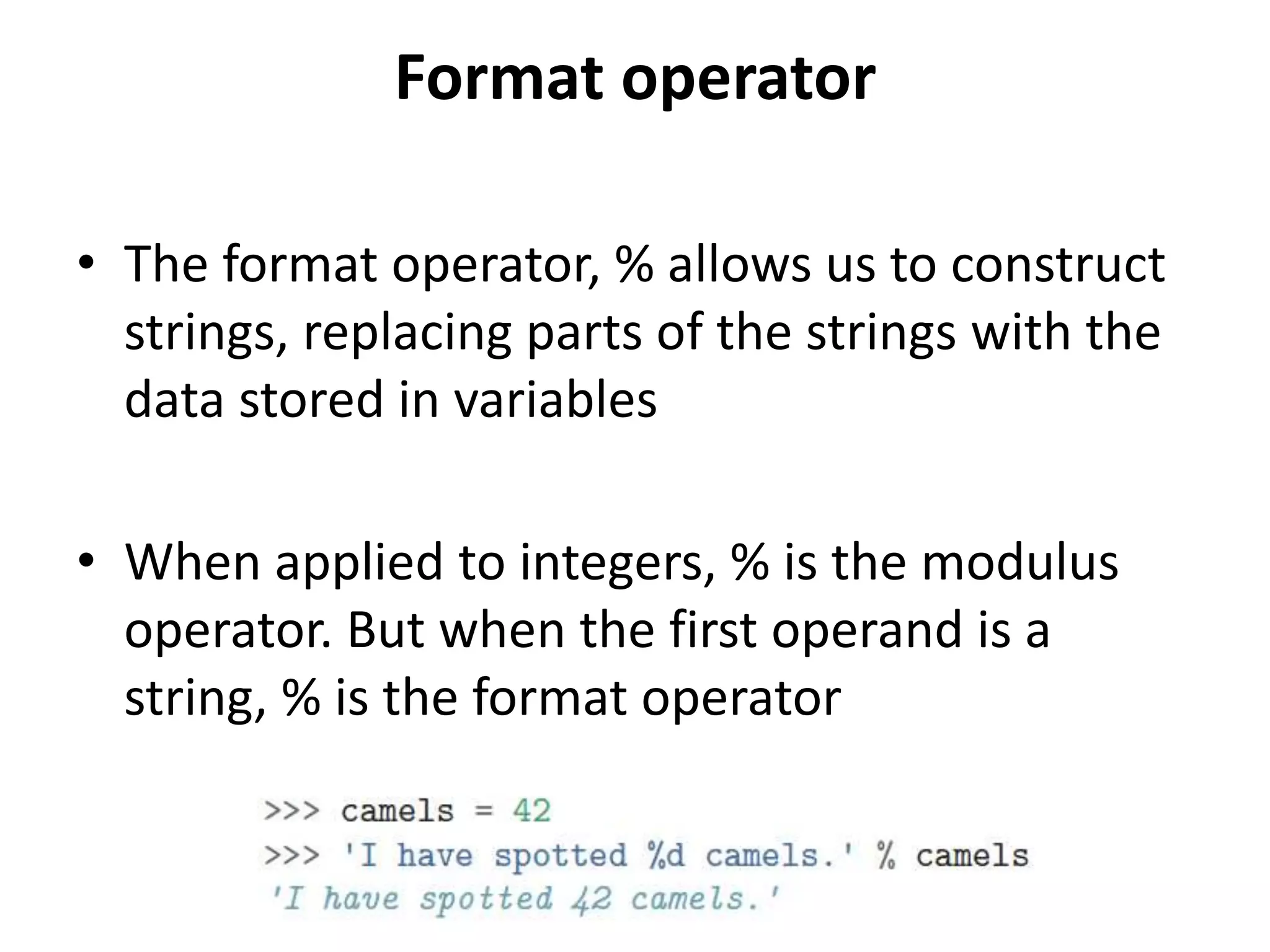 Format operator
• The format operator, % allows us to construct
strings, replacing parts of the strings with the
data stored in variables
• When applied to integers, % is the modulus
operator. But when the first operand is a
string, % is the format operator
 