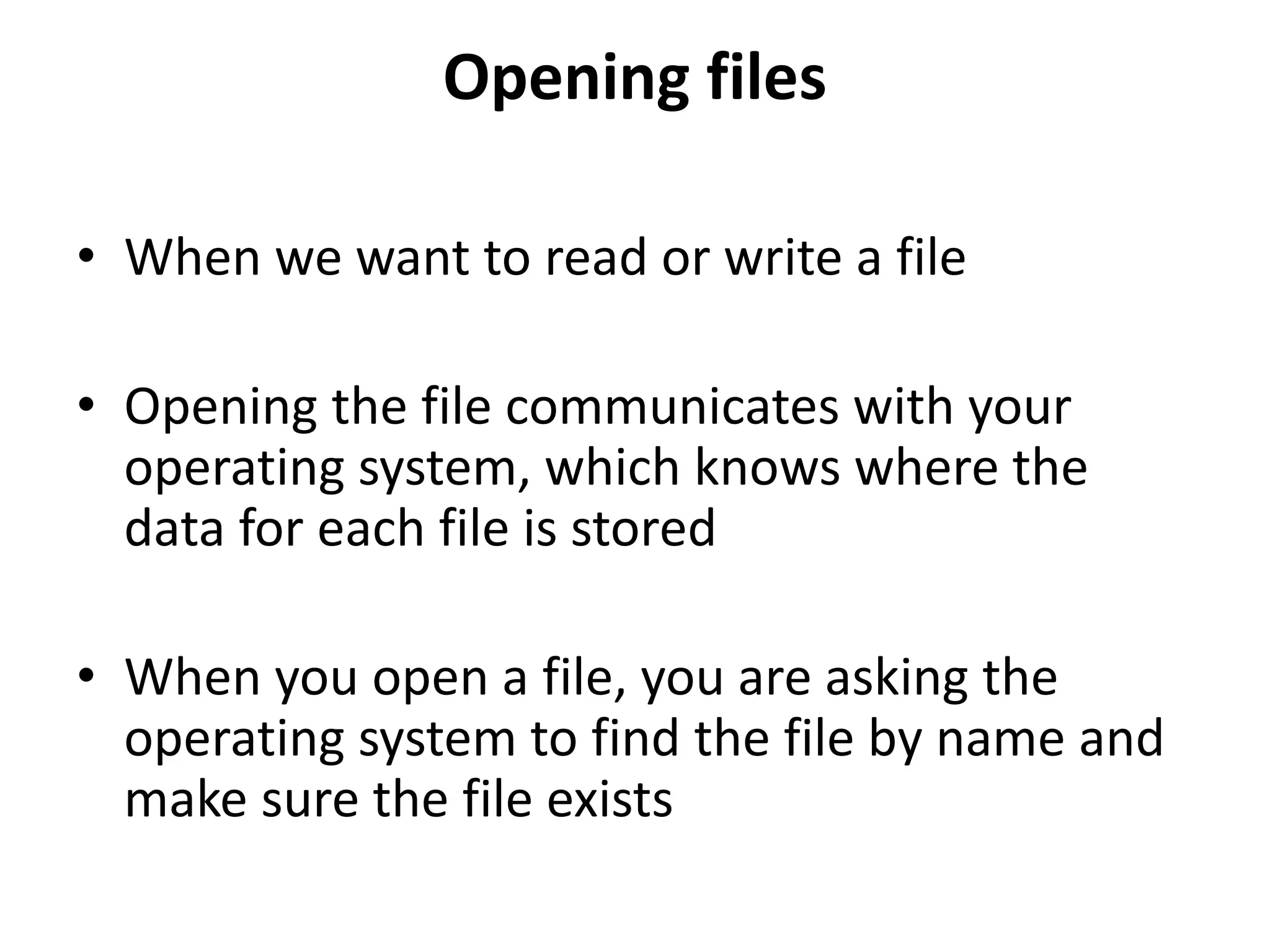 Opening files
• When we want to read or write a file
• Opening the file communicates with your
operating system, which knows where the
data for each file is stored
• When you open a file, you are asking the
operating system to find the file by name and
make sure the file exists
 
