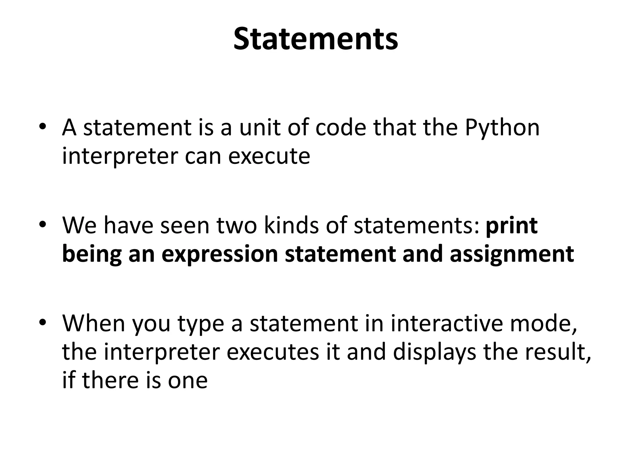 Statements
• A statement is a unit of code that the Python
interpreter can execute
• We have seen two kinds of statements: print
being an expression statement and assignment
• When you type a statement in interactive mode,
the interpreter executes it and displays the result,
if there is one
 