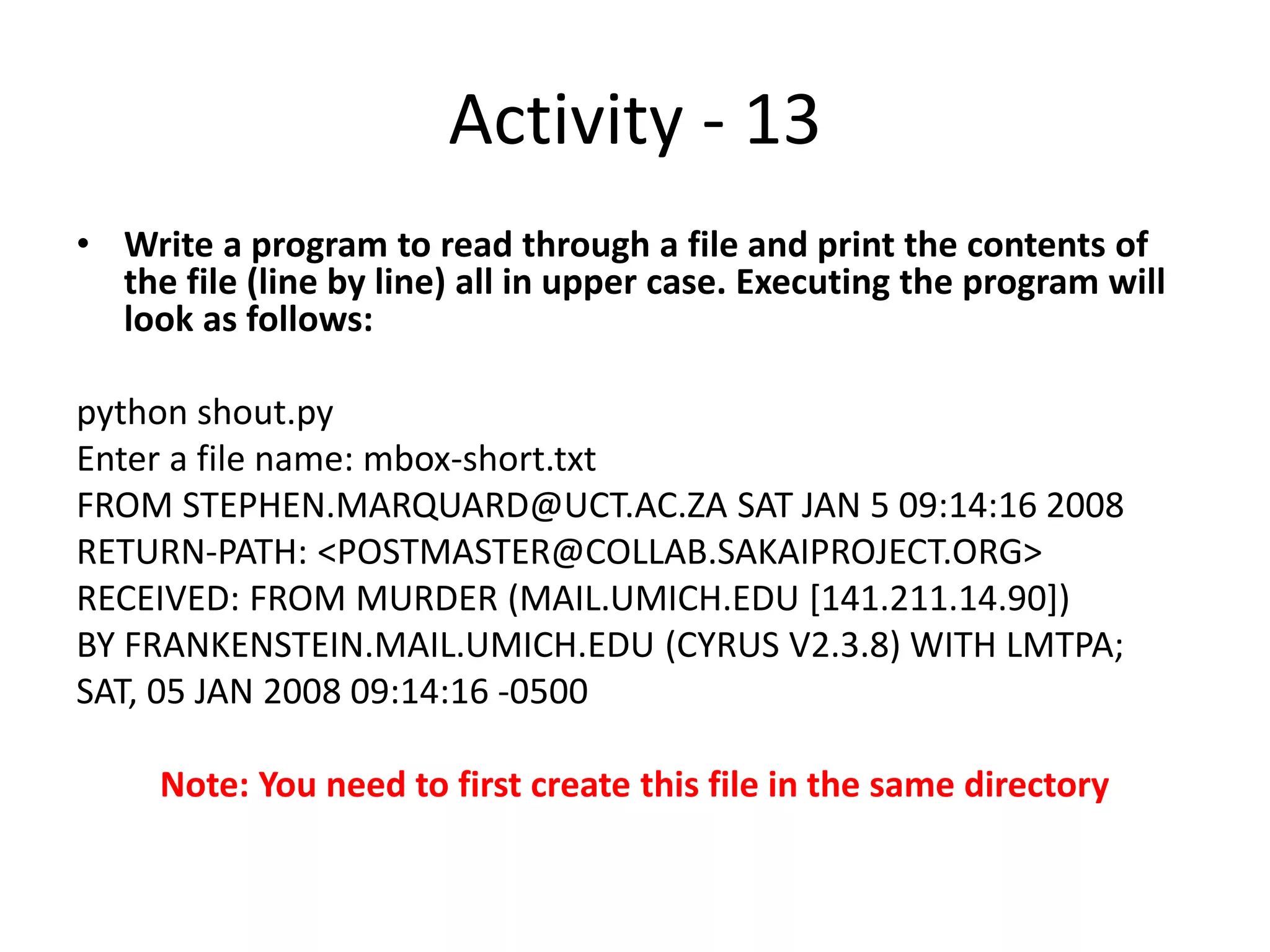 Activity - 13
• Write a program to read through a file and print the contents of
the file (line by line) all in upper case. Executing the program will
look as follows:
python shout.py
Enter a file name: mbox-short.txt
FROM STEPHEN.MARQUARD@UCT.AC.ZA SAT JAN 5 09:14:16 2008
RETURN-PATH: <POSTMASTER@COLLAB.SAKAIPROJECT.ORG>
RECEIVED: FROM MURDER (MAIL.UMICH.EDU [141.211.14.90])
BY FRANKENSTEIN.MAIL.UMICH.EDU (CYRUS V2.3.8) WITH LMTPA;
SAT, 05 JAN 2008 09:14:16 -0500
Note: You need to first create this file in the same directory
 