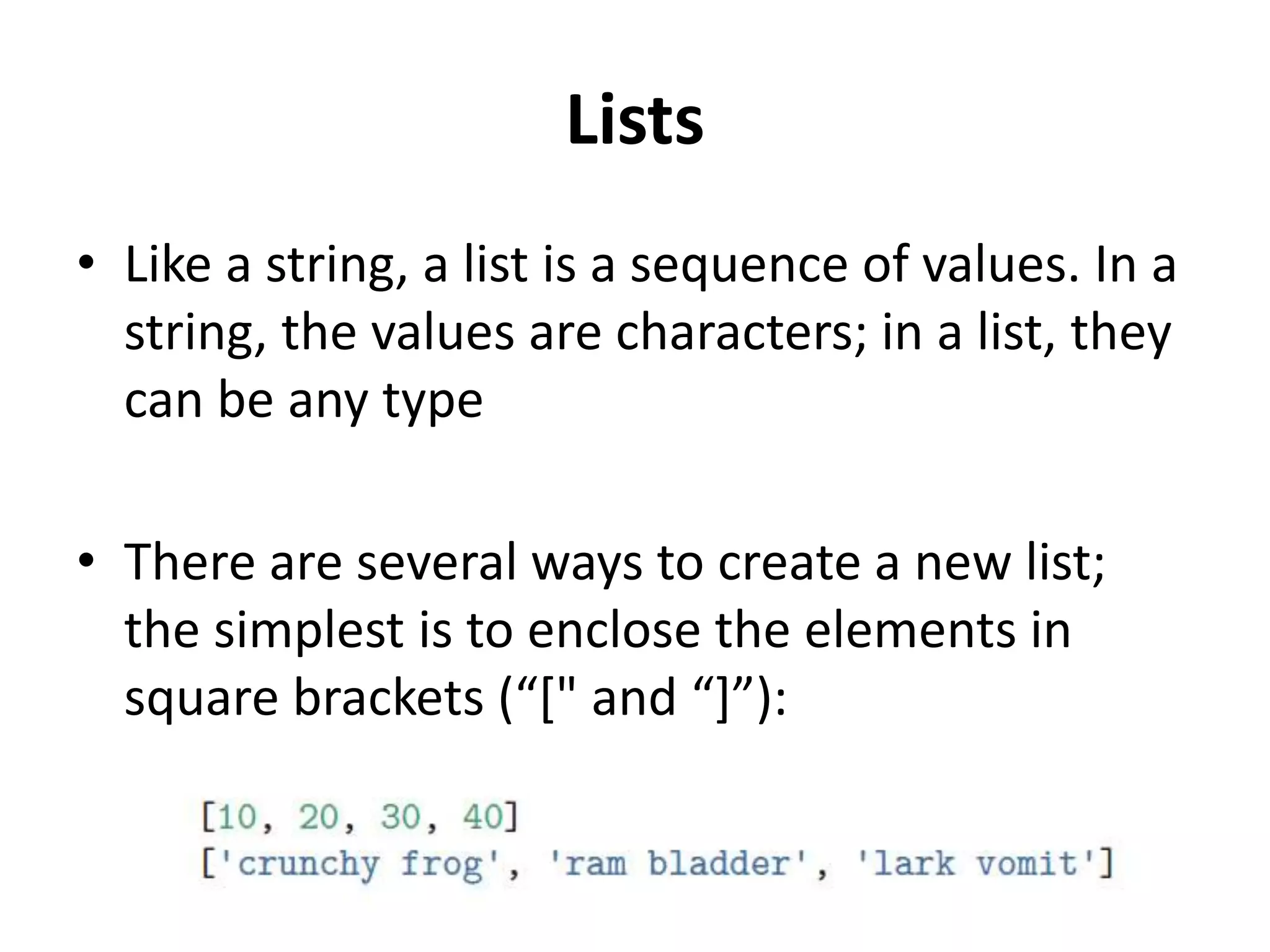 Lists
• Like a string, a list is a sequence of values. In a
string, the values are characters; in a list, they
can be any type
• There are several ways to create a new list;
the simplest is to enclose the elements in
square brackets (“[" and “]”):
 