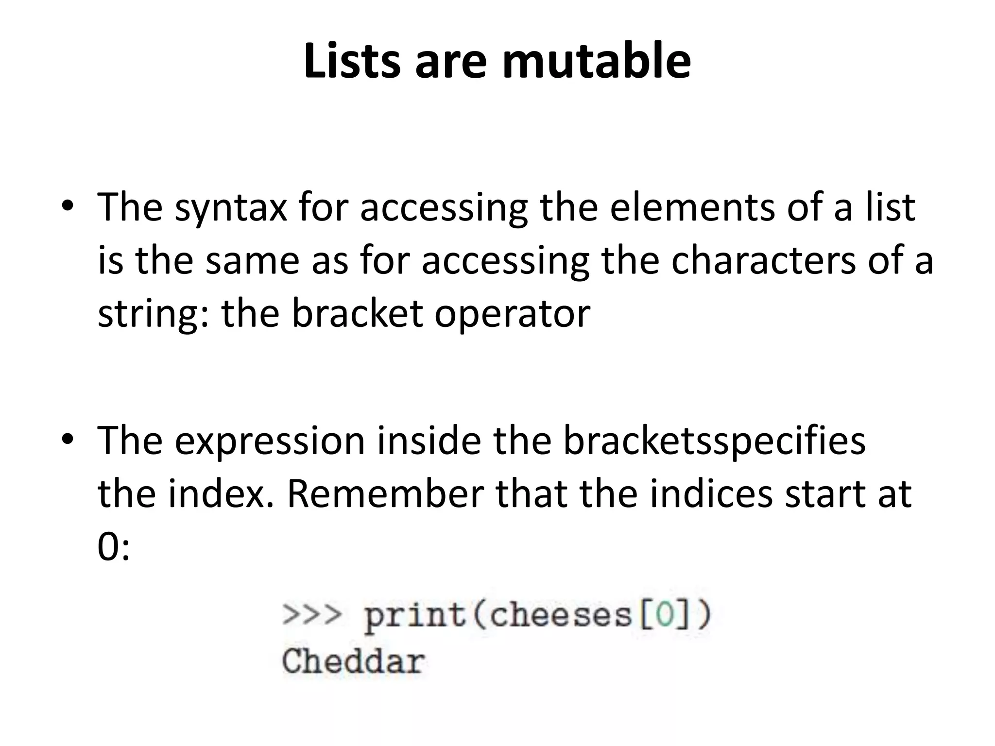 Lists are mutable
• The syntax for accessing the elements of a list
is the same as for accessing the characters of a
string: the bracket operator
• The expression inside the bracketsspecifies
the index. Remember that the indices start at
0:
 