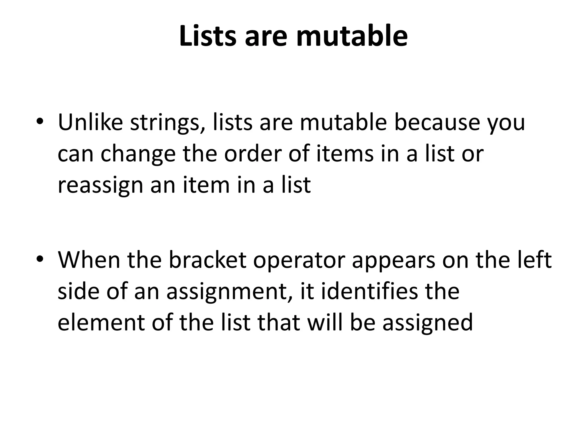 Lists are mutable
• Unlike strings, lists are mutable because you
can change the order of items in a list or
reassign an item in a list
• When the bracket operator appears on the left
side of an assignment, it identifies the
element of the list that will be assigned
 