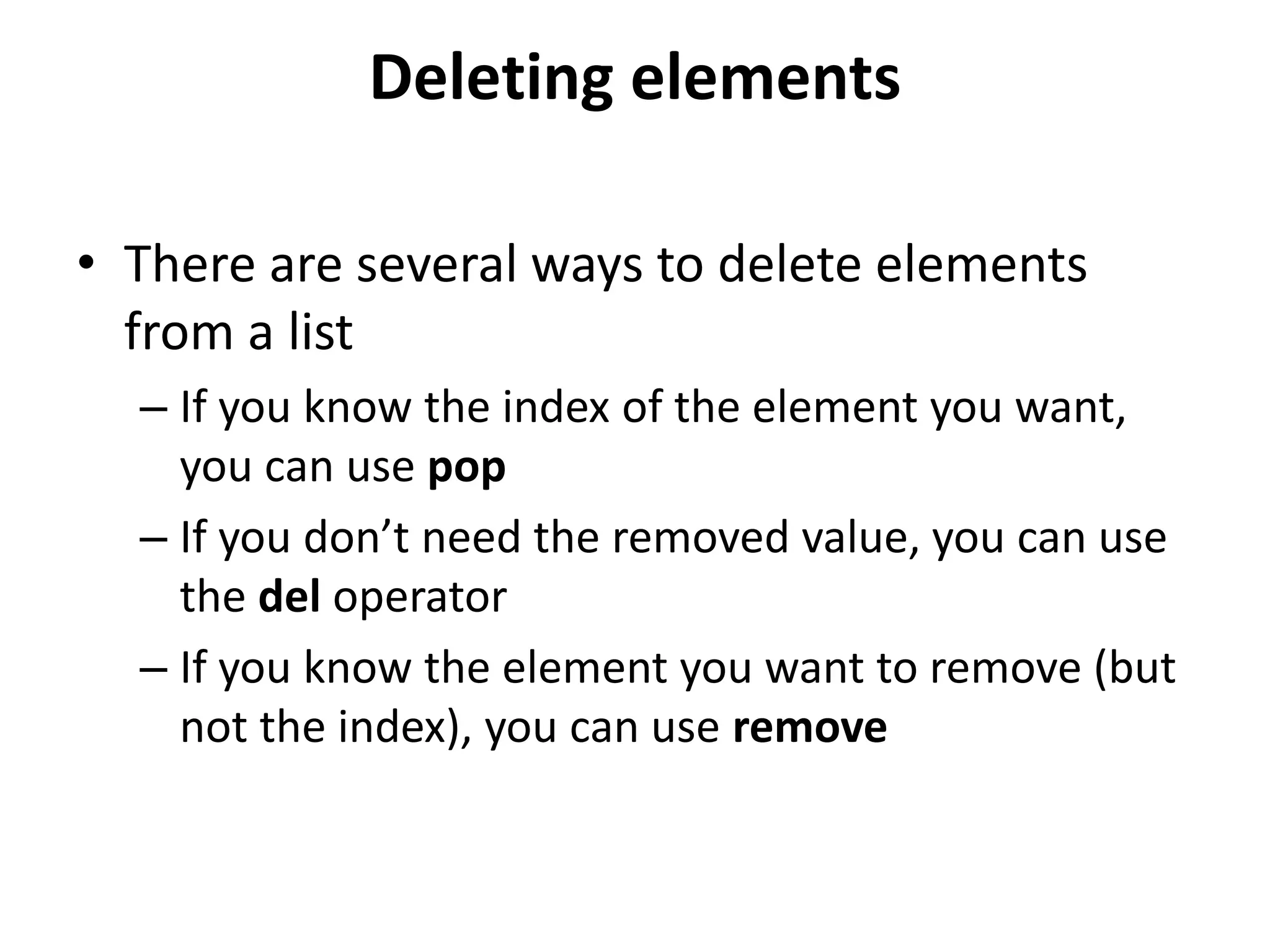 Deleting elements
• There are several ways to delete elements
from a list
– If you know the index of the element you want,
you can use pop
– If you don’t need the removed value, you can use
the del operator
– If you know the element you want to remove (but
not the index), you can use remove
 