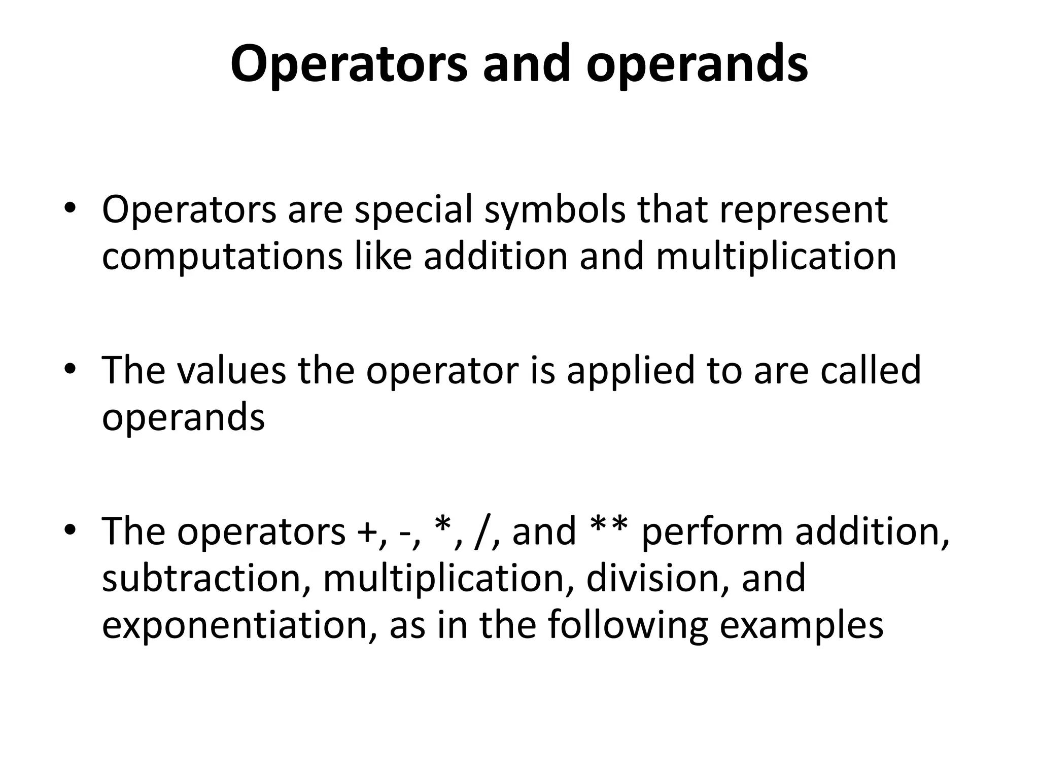 Operators and operands
• Operators are special symbols that represent
computations like addition and multiplication
• The values the operator is applied to are called
operands
• The operators +, -, *, /, and ** perform addition,
subtraction, multiplication, division, and
exponentiation, as in the following examples
 
