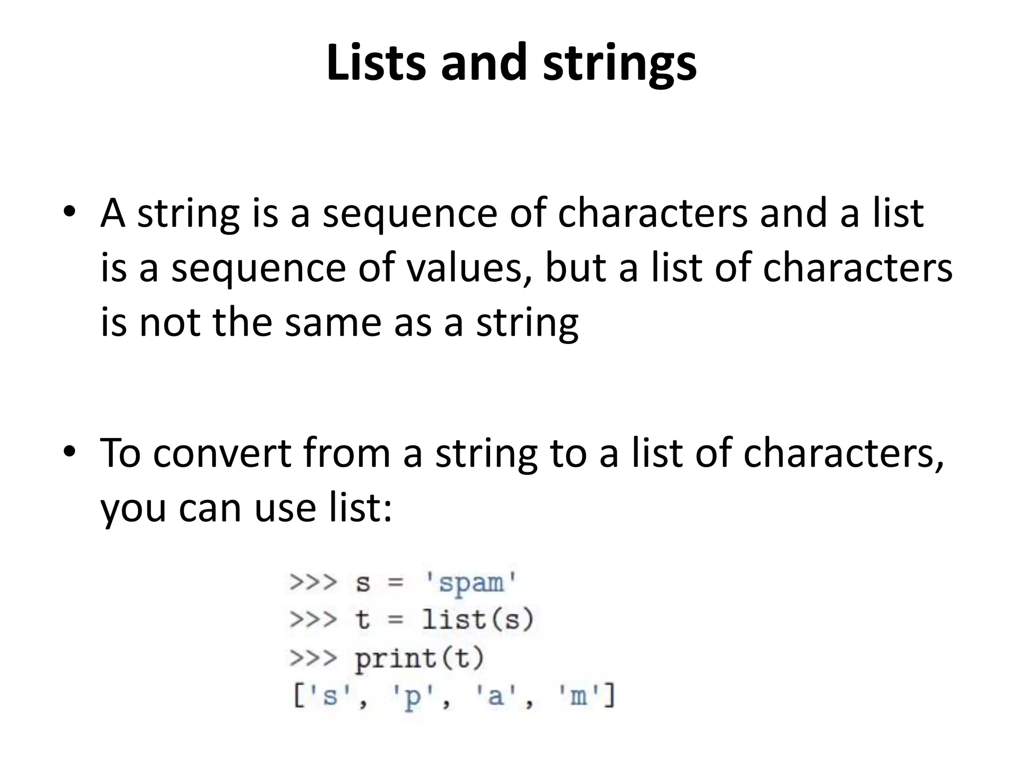 Lists and strings
• A string is a sequence of characters and a list
is a sequence of values, but a list of characters
is not the same as a string
• To convert from a string to a list of characters,
you can use list:
 