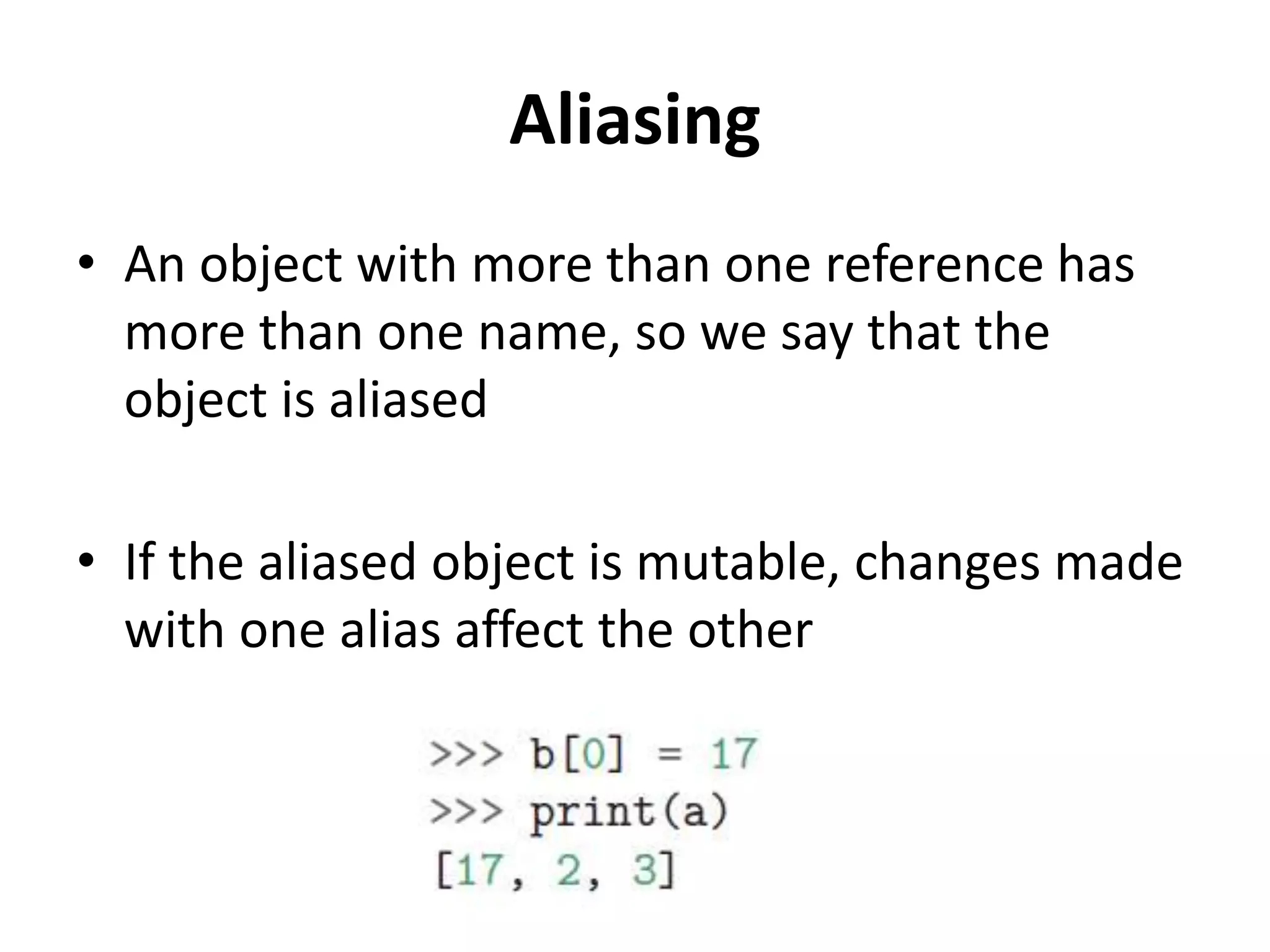 Aliasing
• An object with more than one reference has
more than one name, so we say that the
object is aliased
• If the aliased object is mutable, changes made
with one alias affect the other
 