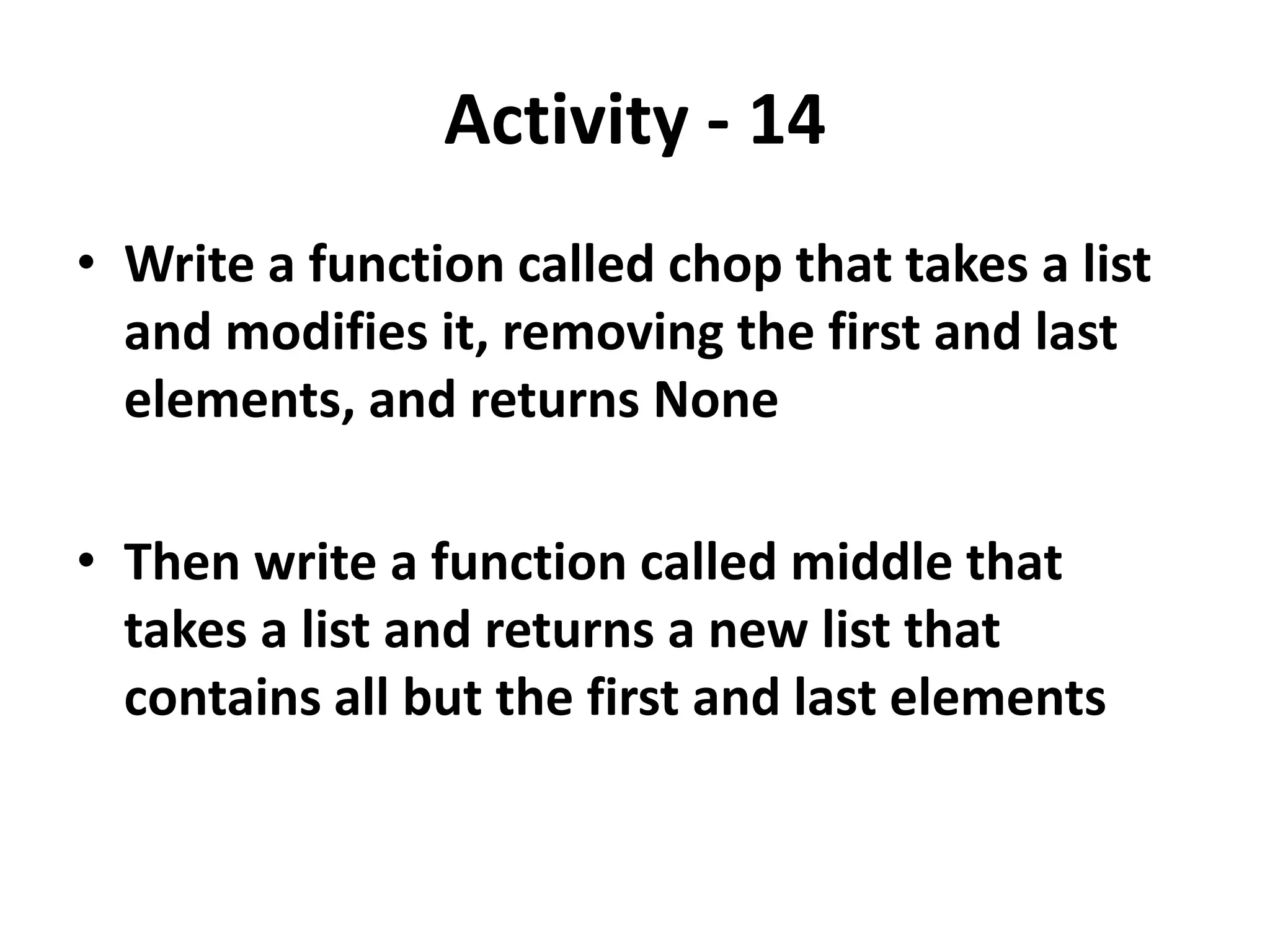 Activity - 14
• Write a function called chop that takes a list
and modifies it, removing the first and last
elements, and returns None
• Then write a function called middle that
takes a list and returns a new list that
contains all but the first and last elements
 