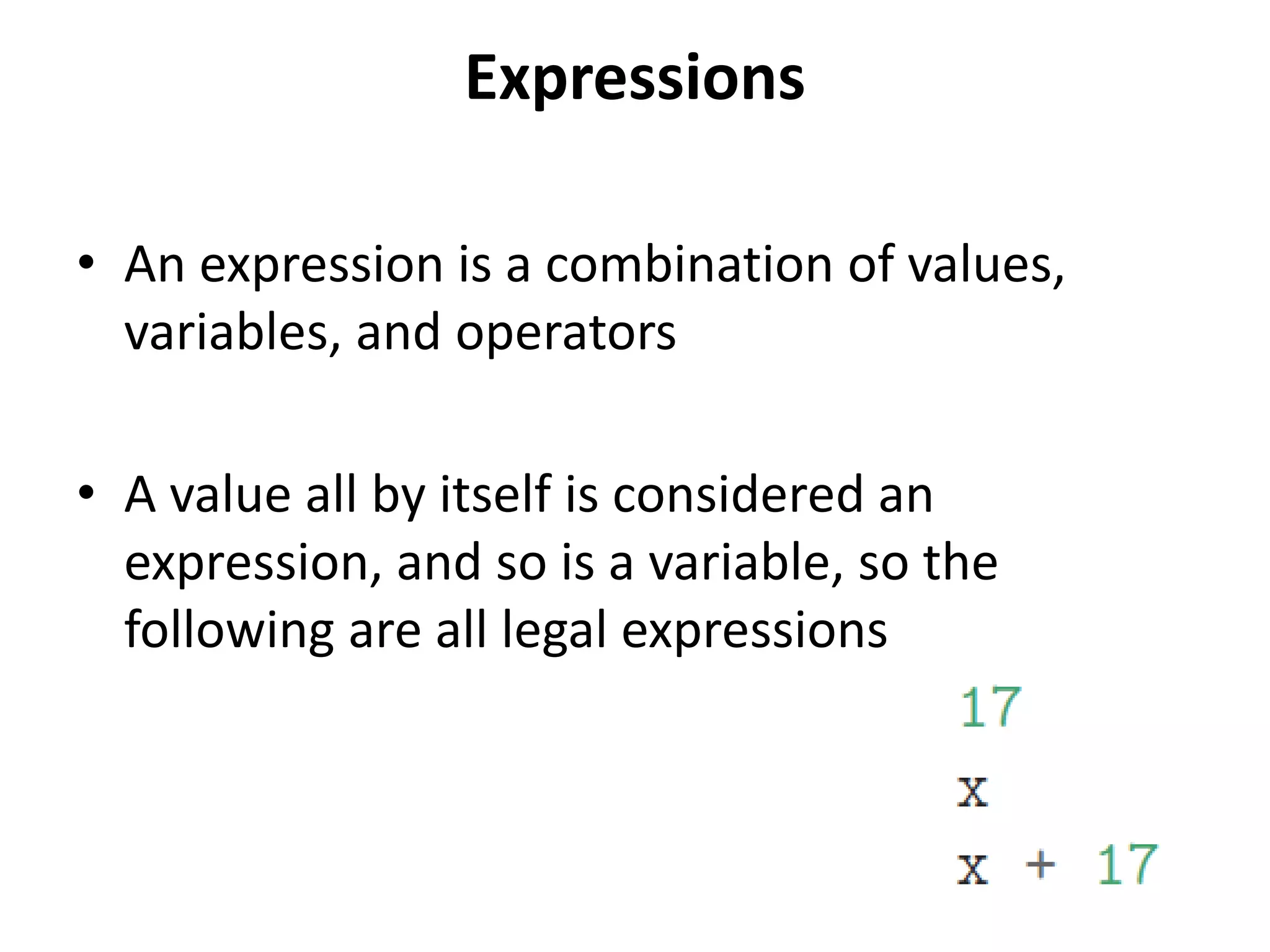 Expressions
• An expression is a combination of values,
variables, and operators
• A value all by itself is considered an
expression, and so is a variable, so the
following are all legal expressions
 