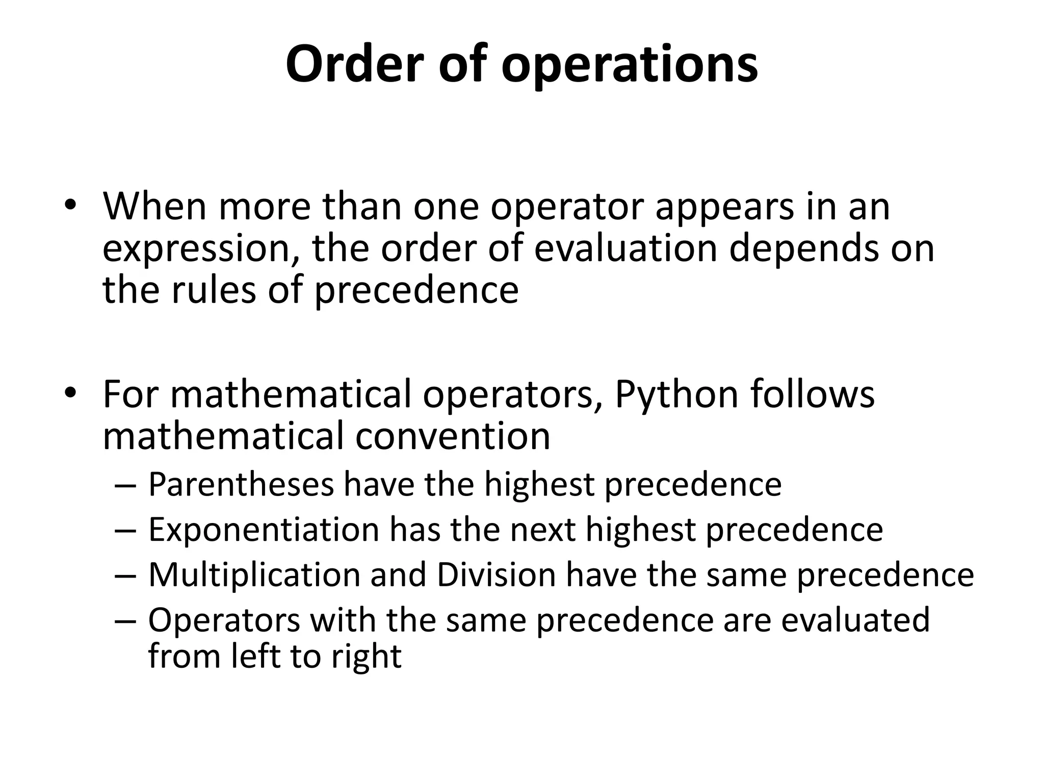 Order of operations
• When more than one operator appears in an
expression, the order of evaluation depends on
the rules of precedence
• For mathematical operators, Python follows
mathematical convention
– Parentheses have the highest precedence
– Exponentiation has the next highest precedence
– Multiplication and Division have the same precedence
– Operators with the same precedence are evaluated
from left to right
 
