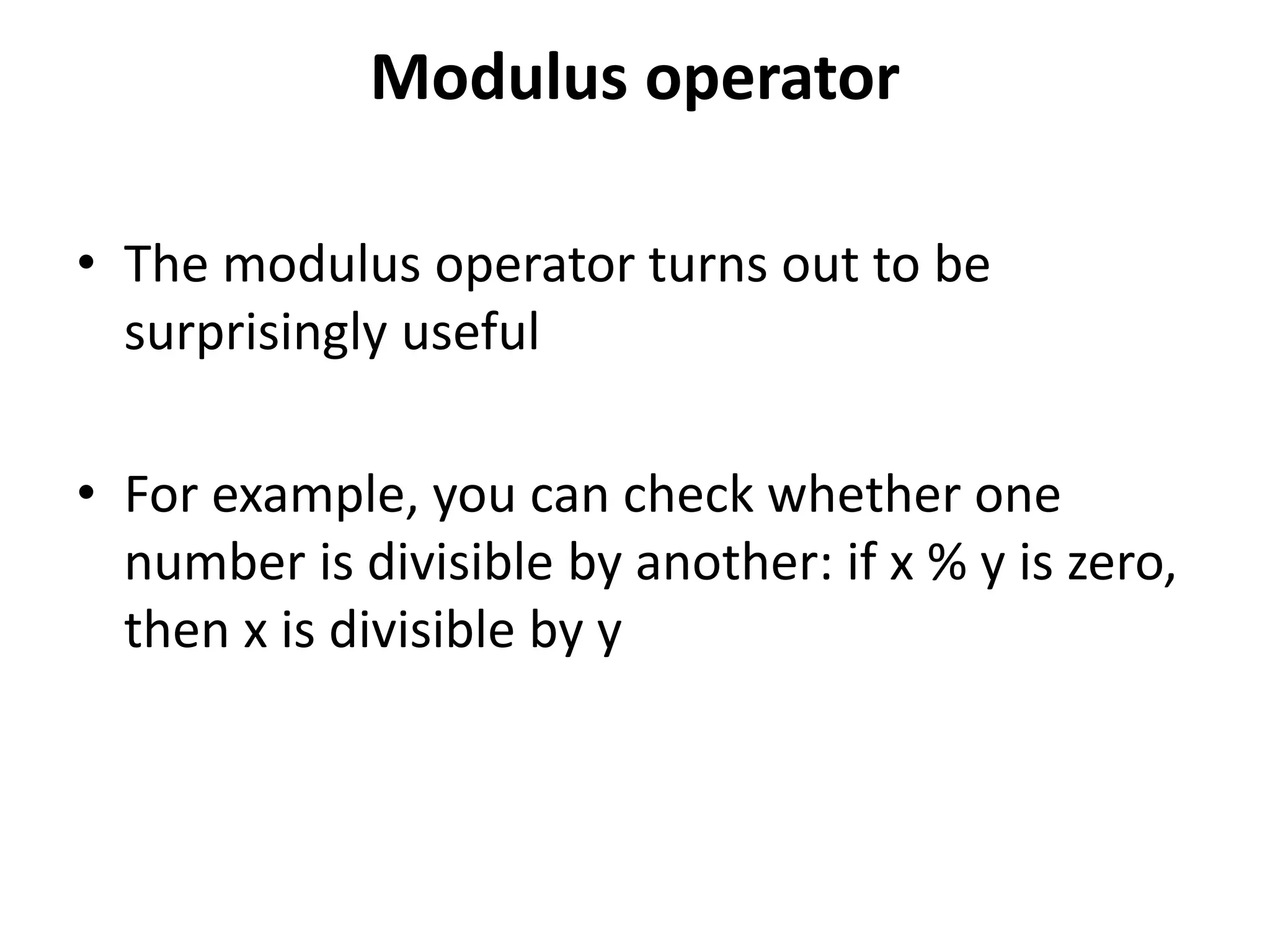 Modulus operator
• The modulus operator turns out to be
surprisingly useful
• For example, you can check whether one
number is divisible by another: if x % y is zero,
then x is divisible by y
 