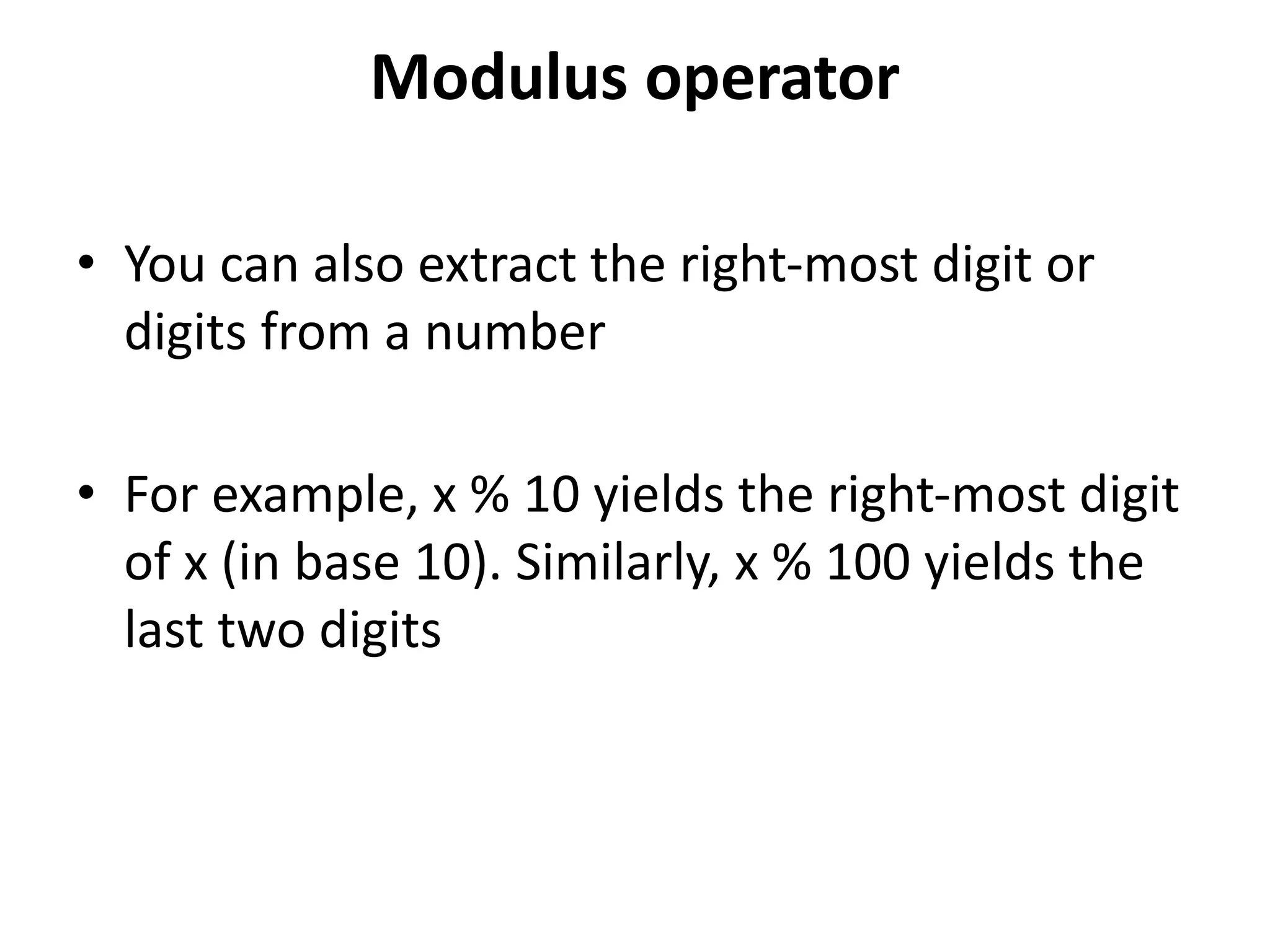 Modulus operator
• You can also extract the right-most digit or
digits from a number
• For example, x % 10 yields the right-most digit
of x (in base 10). Similarly, x % 100 yields the
last two digits
 