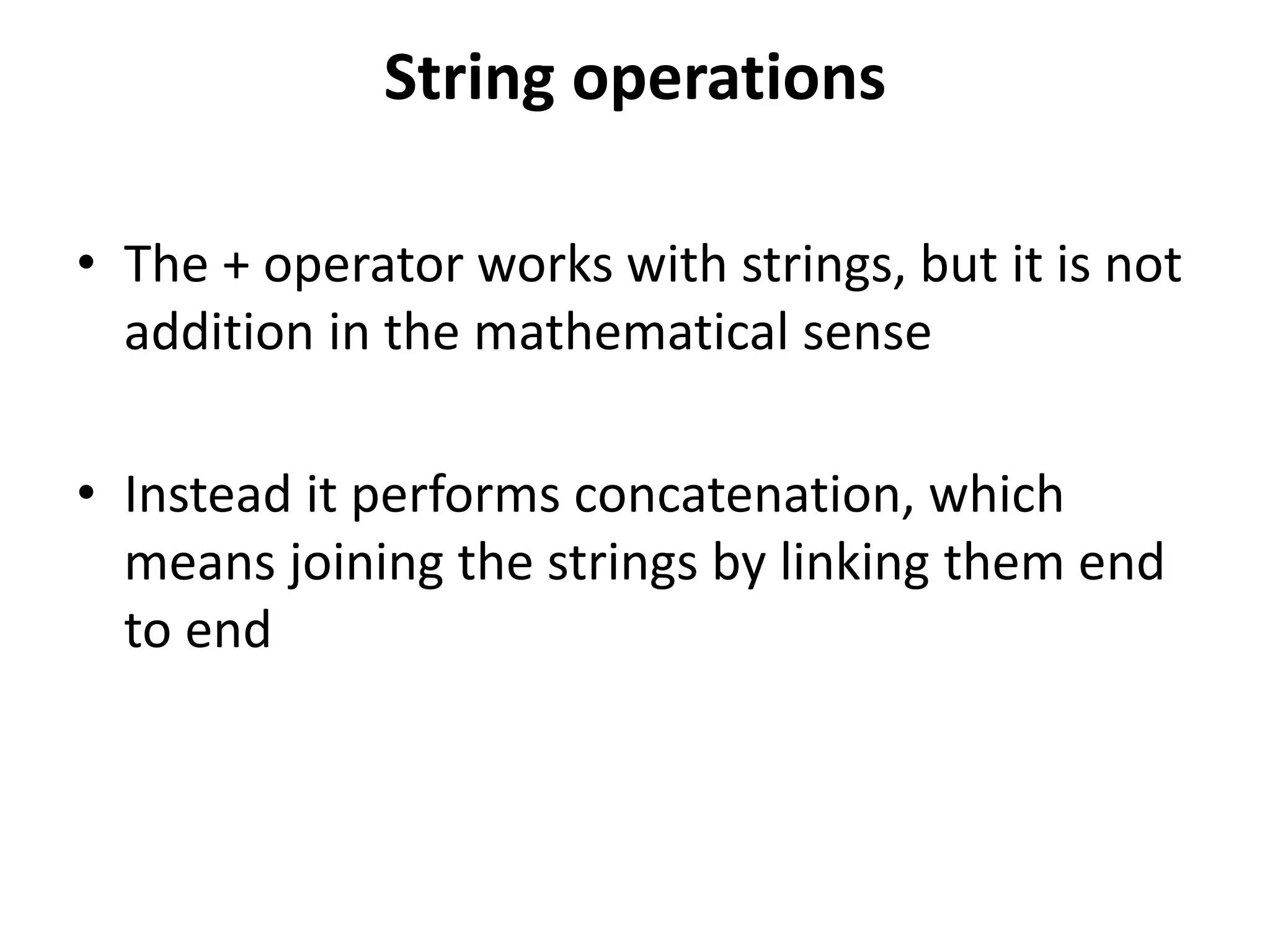String operations
• The + operator works with strings, but it is not
addition in the mathematical sense
• Instead it performs concatenation, which
means joining the strings by linking them end
to end
 