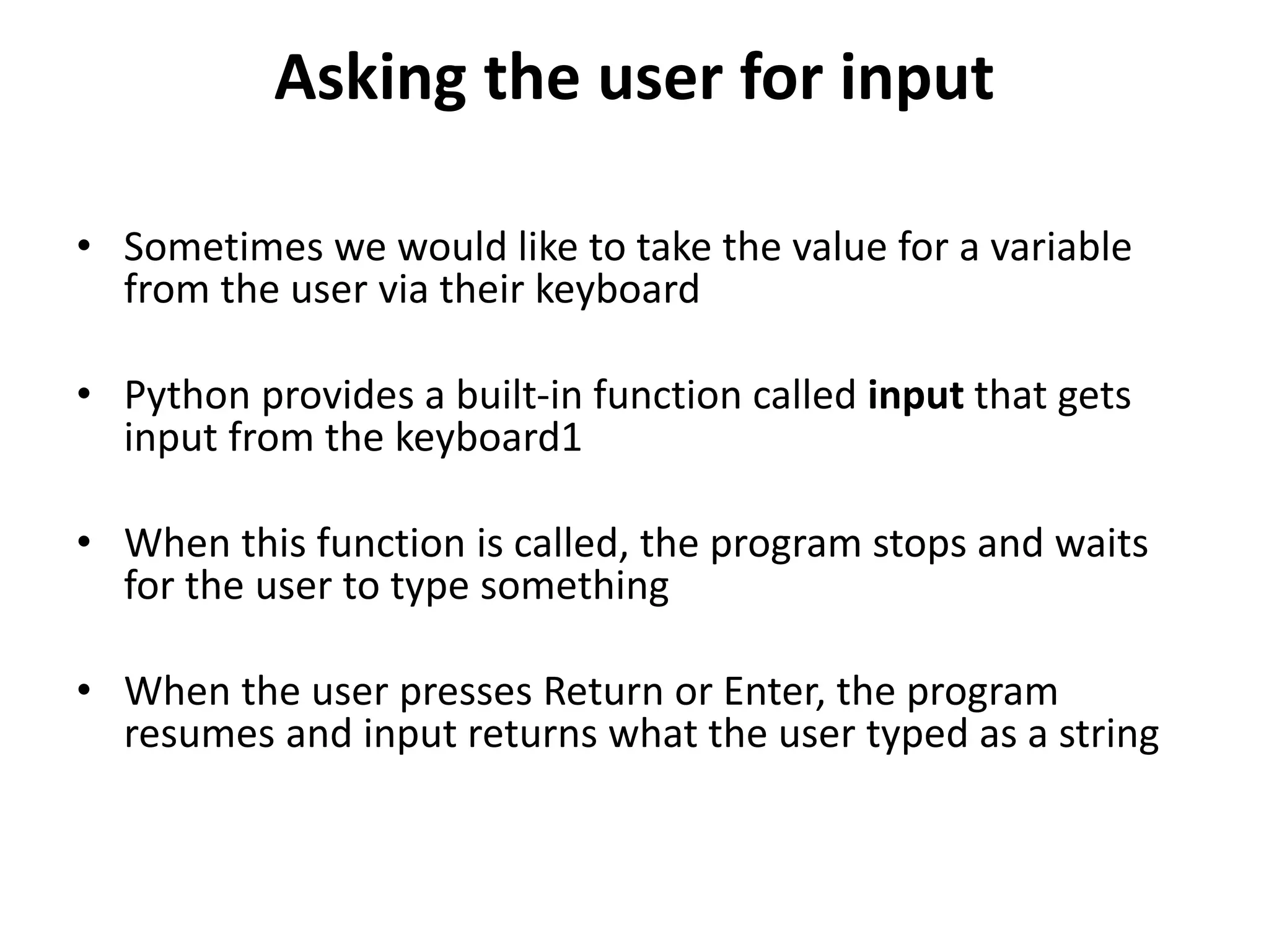 Asking the user for input
• Sometimes we would like to take the value for a variable
from the user via their keyboard
• Python provides a built-in function called input that gets
input from the keyboard1
• When this function is called, the program stops and waits
for the user to type something
• When the user presses Return or Enter, the program
resumes and input returns what the user typed as a string
 