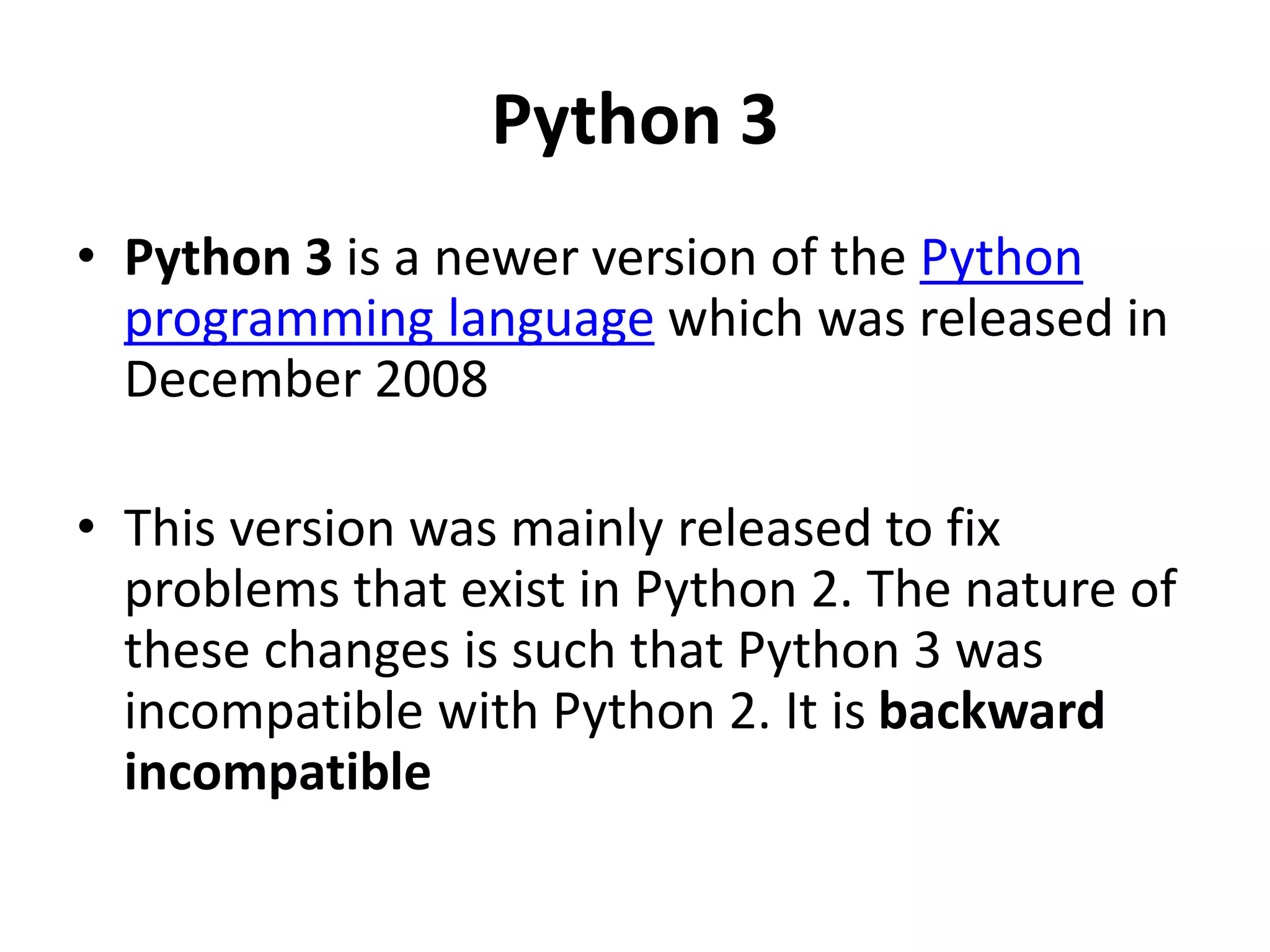 Python 3
• Python 3 is a newer version of the Python
programming language which was released in
December 2008
• This version was mainly released to fix
problems that exist in Python 2. The nature of
these changes is such that Python 3 was
incompatible with Python 2. It is backward
incompatible
 