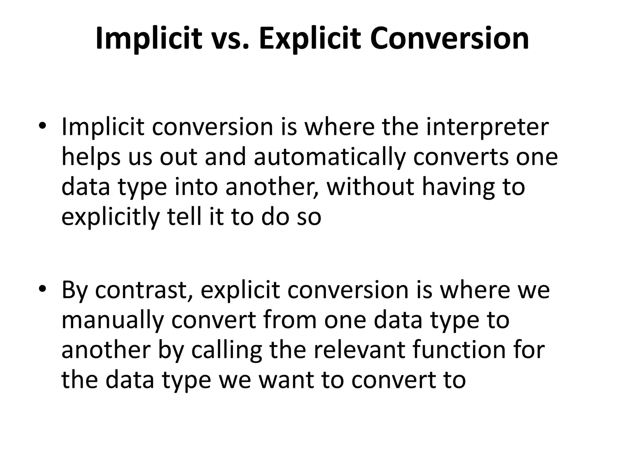 Implicit vs. Explicit Conversion
• Implicit conversion is where the interpreter
helps us out and automatically converts one
data type into another, without having to
explicitly tell it to do so
• By contrast, explicit conversion is where we
manually convert from one data type to
another by calling the relevant function for
the data type we want to convert to
 