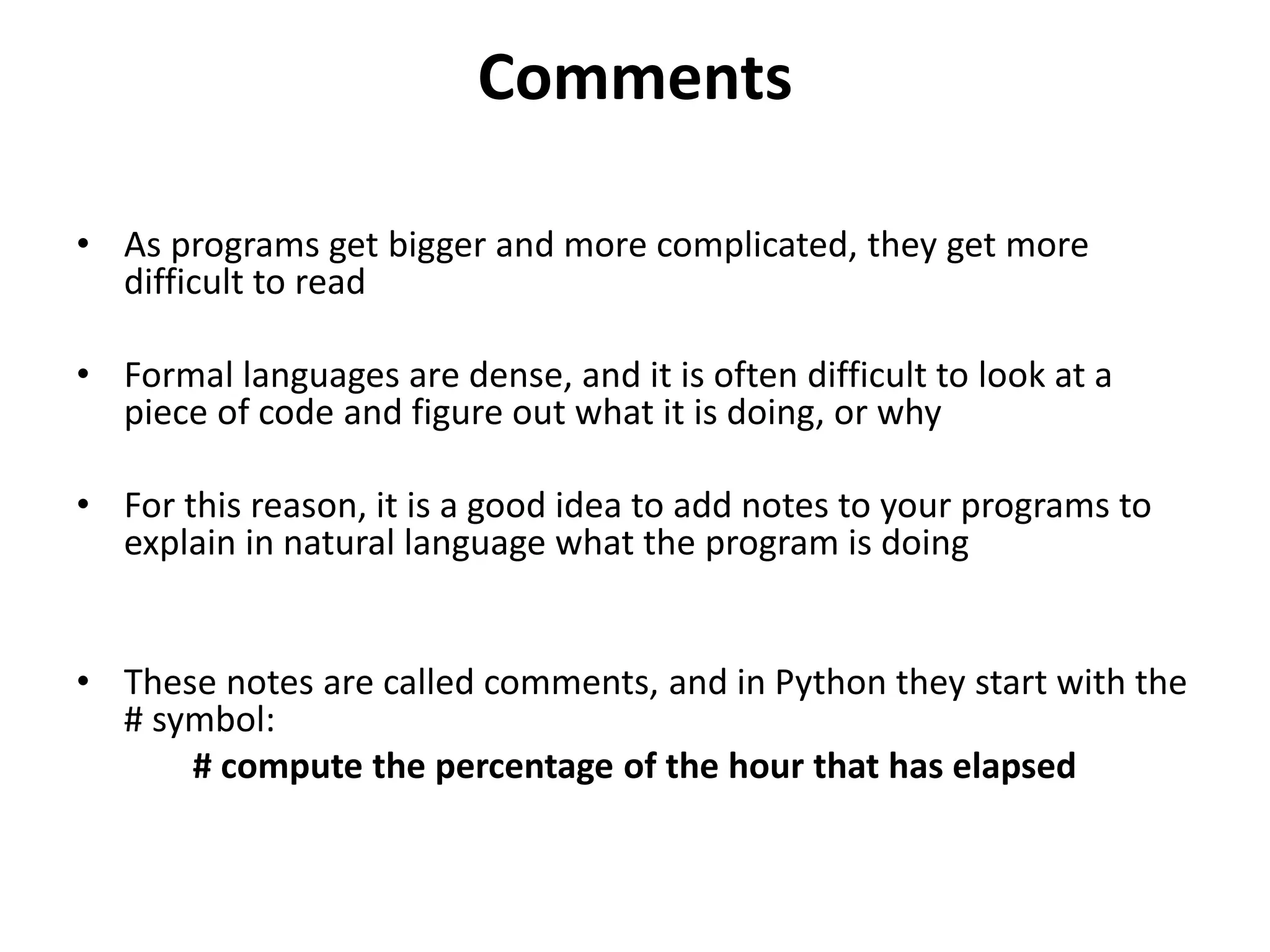 Comments
• As programs get bigger and more complicated, they get more
difficult to read
• Formal languages are dense, and it is often difficult to look at a
piece of code and figure out what it is doing, or why
• For this reason, it is a good idea to add notes to your programs to
explain in natural language what the program is doing
• These notes are called comments, and in Python they start with the
# symbol:
# compute the percentage of the hour that has elapsed
 