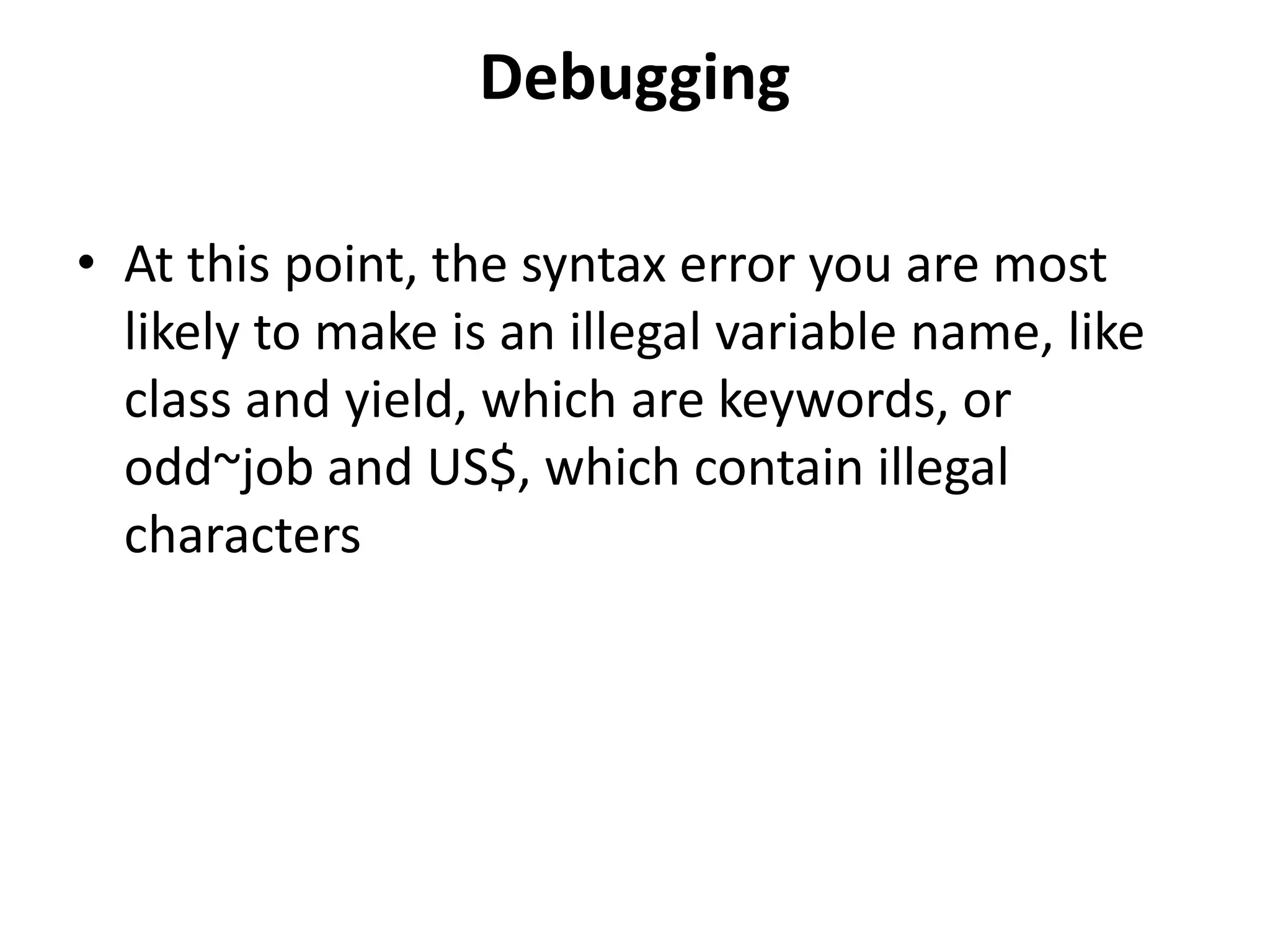 Debugging
• At this point, the syntax error you are most
likely to make is an illegal variable name, like
class and yield, which are keywords, or
odd~job and US$, which contain illegal
characters
 