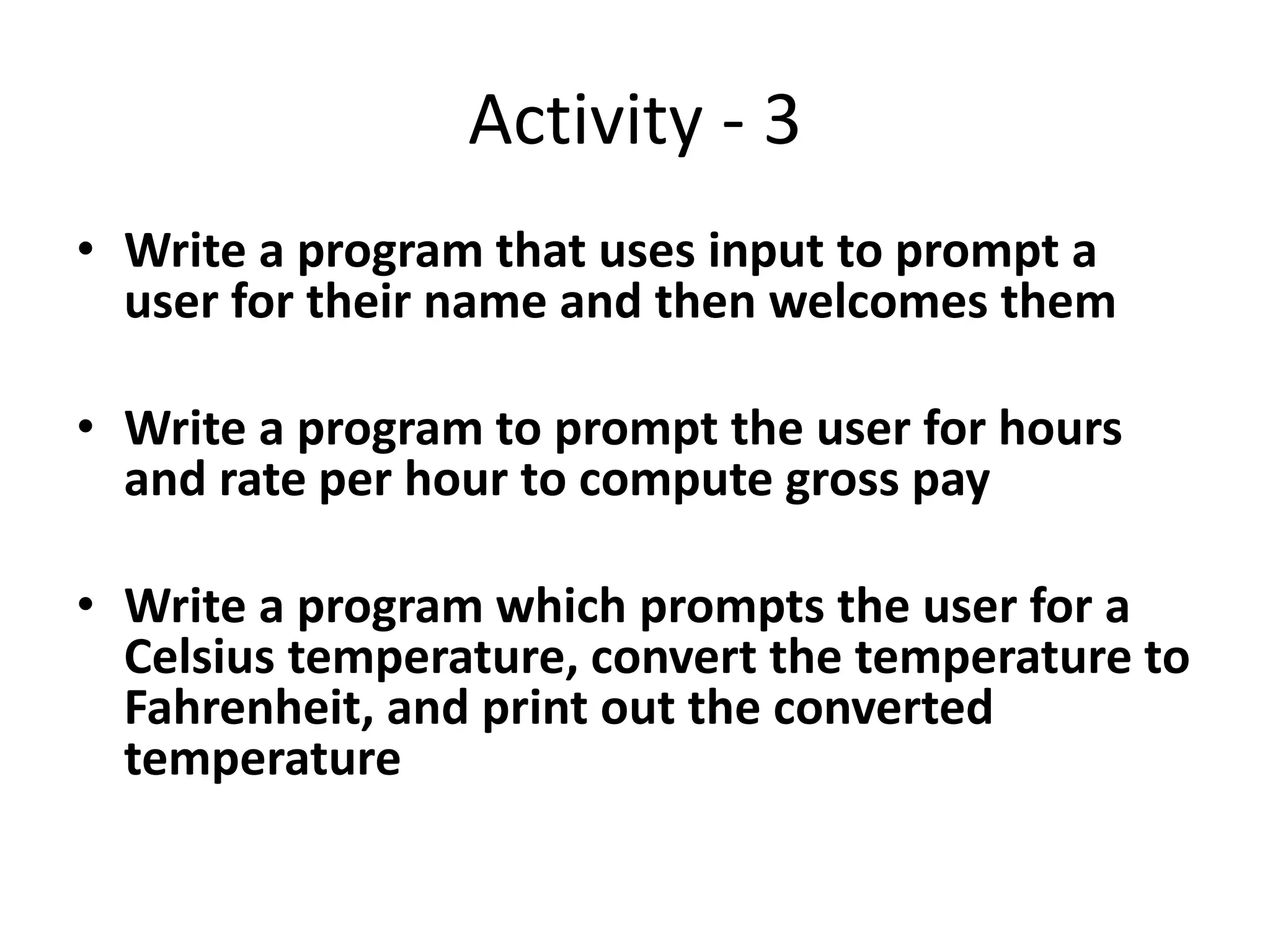 Activity - 3
• Write a program that uses input to prompt a
user for their name and then welcomes them
• Write a program to prompt the user for hours
and rate per hour to compute gross pay
• Write a program which prompts the user for a
Celsius temperature, convert the temperature to
Fahrenheit, and print out the converted
temperature
 