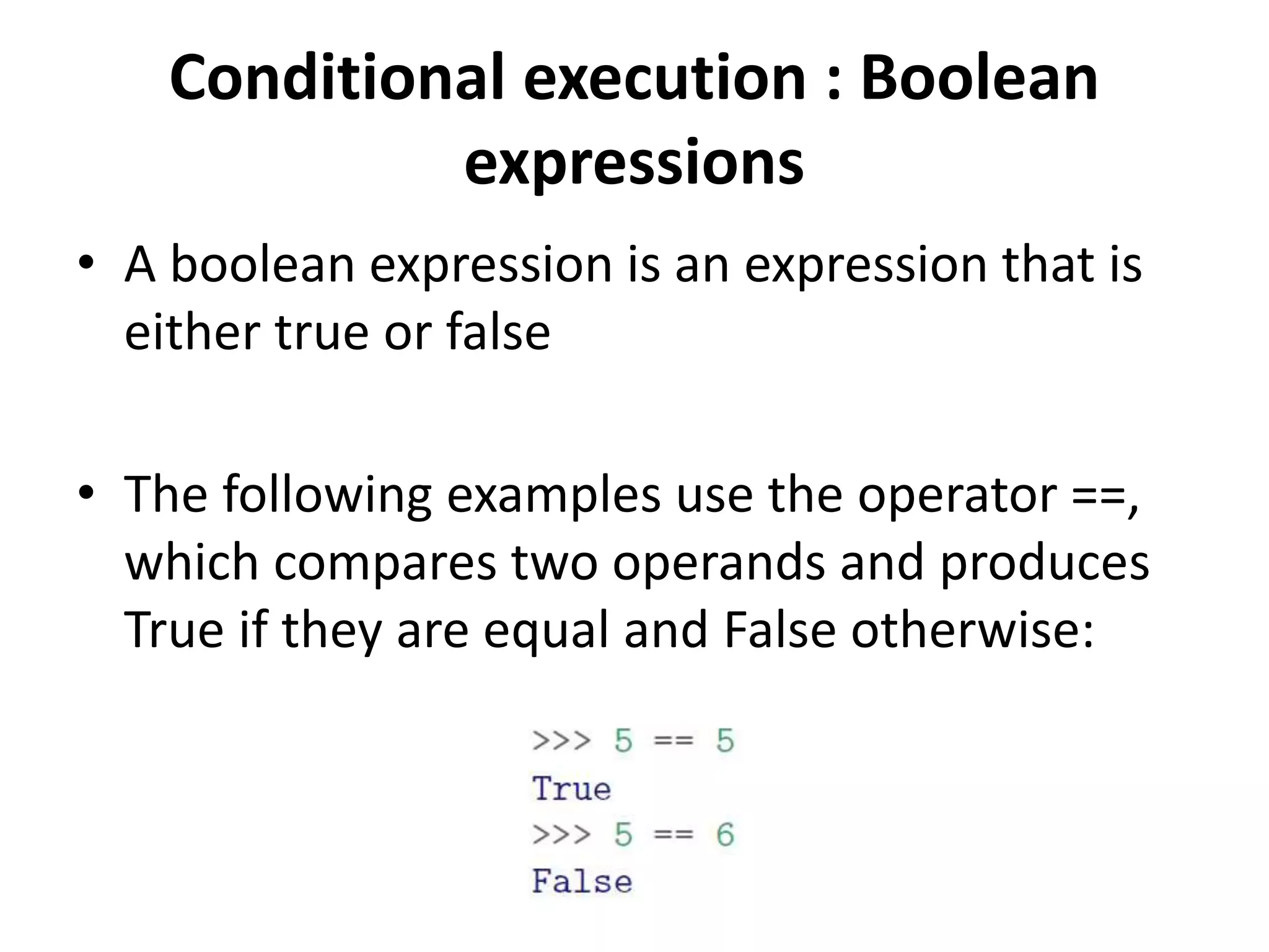 Conditional execution : Boolean
expressions
• A boolean expression is an expression that is
either true or false
• The following examples use the operator ==,
which compares two operands and produces
True if they are equal and False otherwise:
 