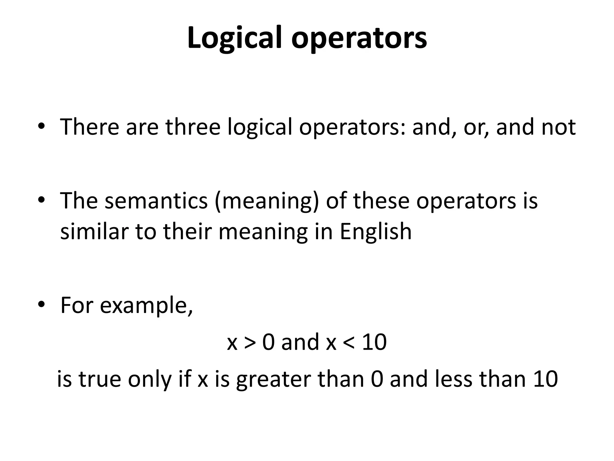 Logical operators
• There are three logical operators: and, or, and not
• The semantics (meaning) of these operators is
similar to their meaning in English
• For example,
x > 0 and x < 10
is true only if x is greater than 0 and less than 10
 