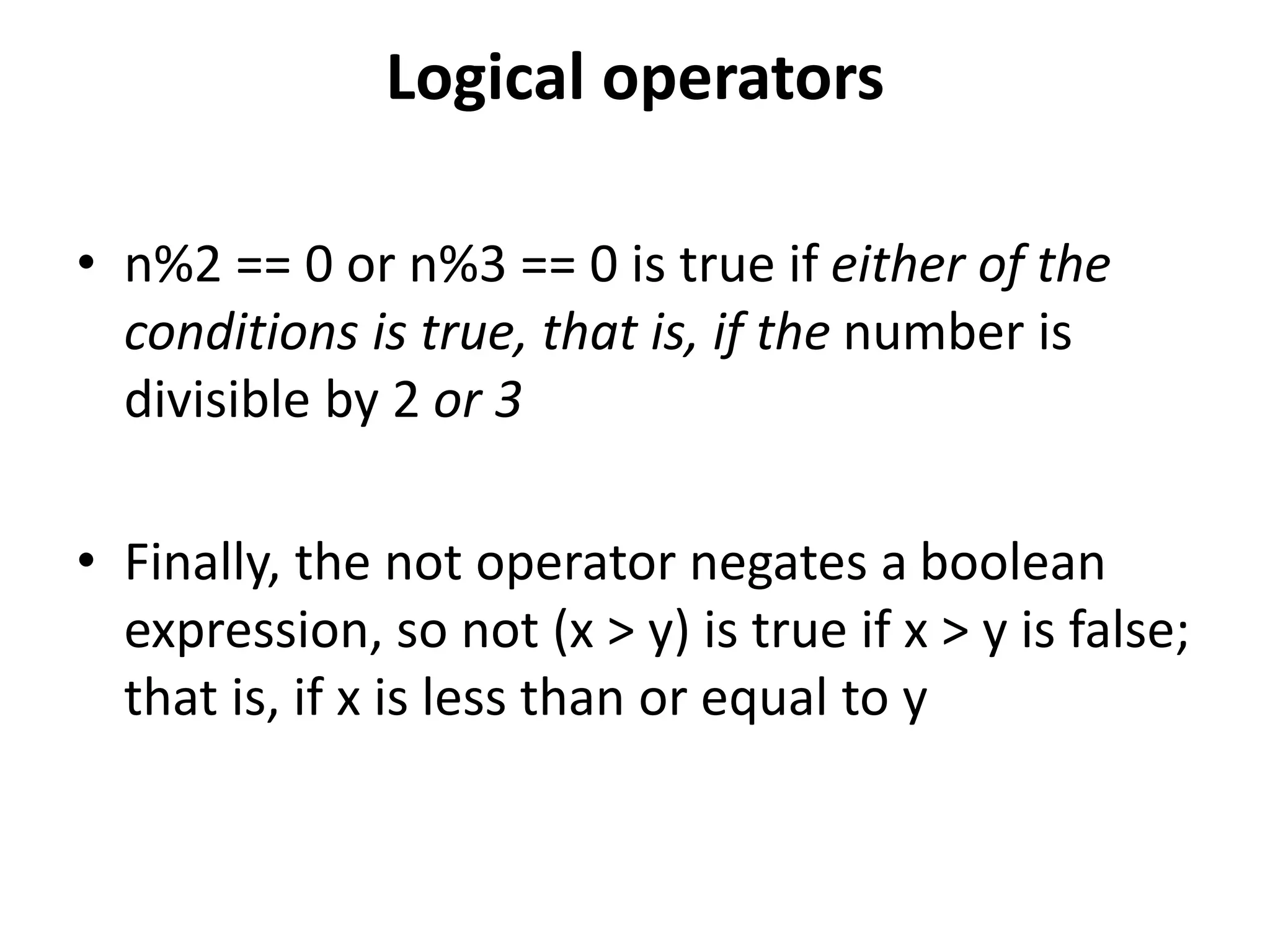 Logical operators
• n%2 == 0 or n%3 == 0 is true if either of the
conditions is true, that is, if the number is
divisible by 2 or 3
• Finally, the not operator negates a boolean
expression, so not (x > y) is true if x > y is false;
that is, if x is less than or equal to y
 