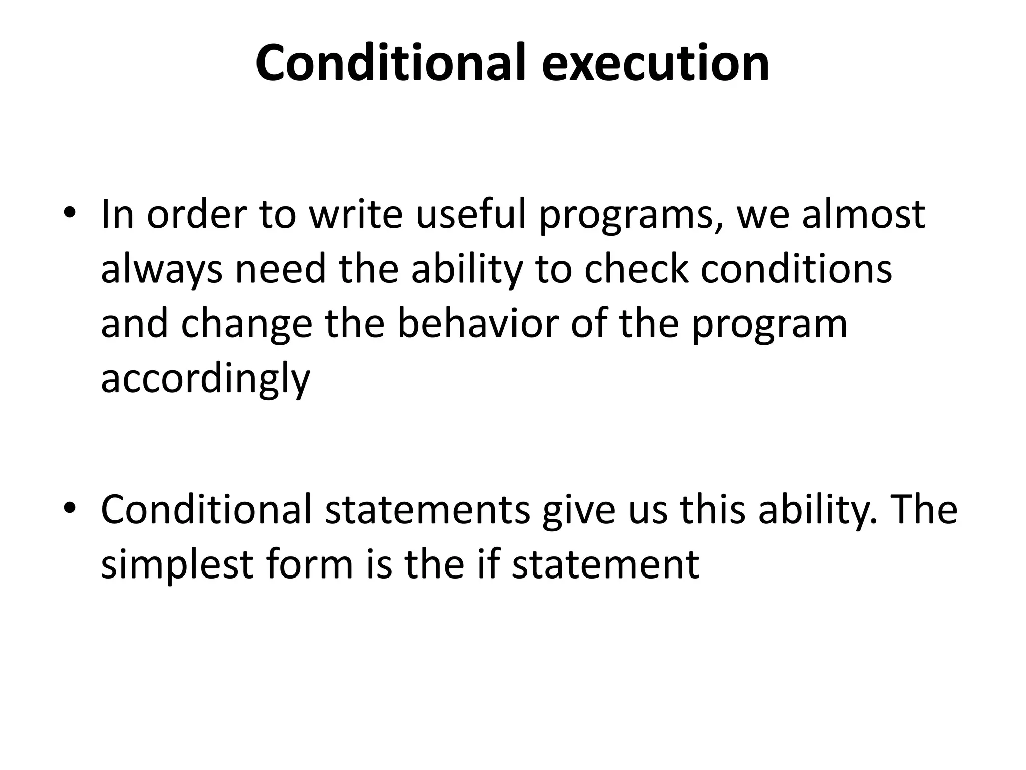 Conditional execution
• In order to write useful programs, we almost
always need the ability to check conditions
and change the behavior of the program
accordingly
• Conditional statements give us this ability. The
simplest form is the if statement
 