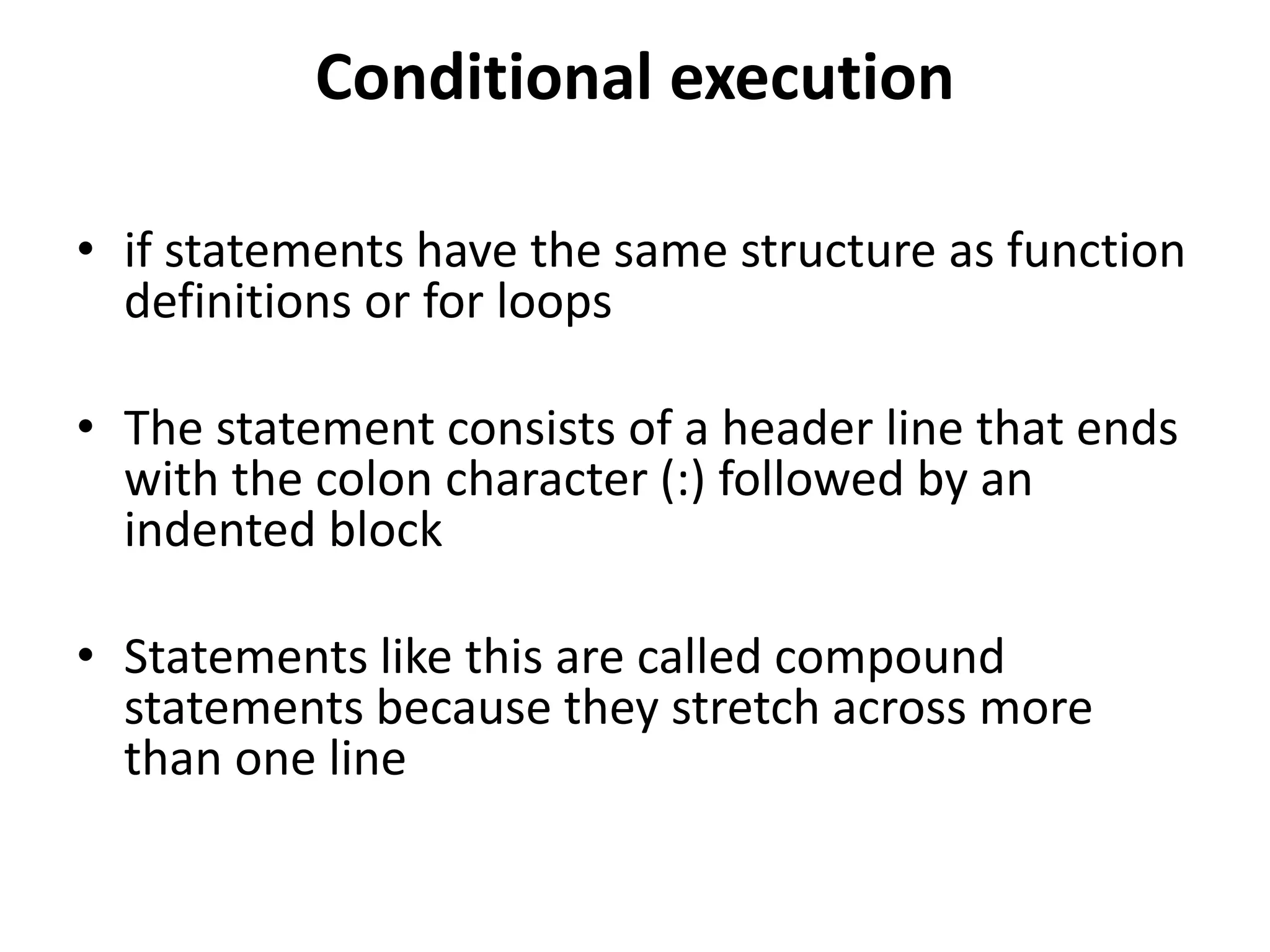 Conditional execution
• if statements have the same structure as function
definitions or for loops
• The statement consists of a header line that ends
with the colon character (:) followed by an
indented block
• Statements like this are called compound
statements because they stretch across more
than one line
 