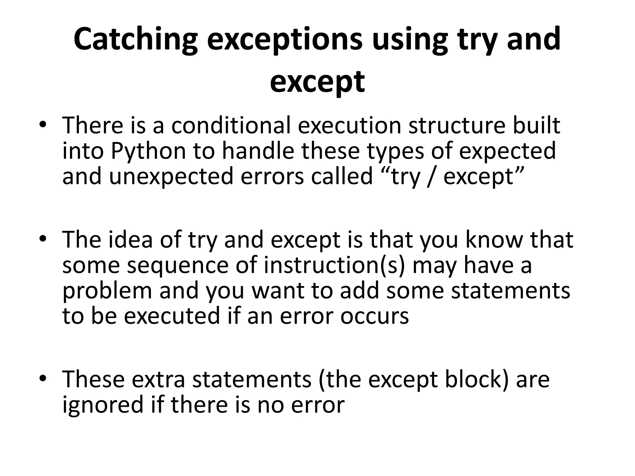 Catching exceptions using try and
except
• There is a conditional execution structure built
into Python to handle these types of expected
and unexpected errors called “try / except”
• The idea of try and except is that you know that
some sequence of instruction(s) may have a
problem and you want to add some statements
to be executed if an error occurs
• These extra statements (the except block) are
ignored if there is no error
 